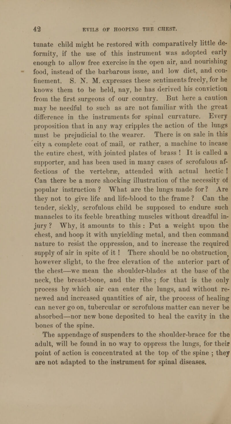 tunate child might be restored with comparatively little de- formity, if the use of this instrument was adopted early enough to allow free exercise in the open air, and nourishing food, instead of the barbarous issue, and low diet, and con- finement. S. N. M. expresses these sentiments freely, for he knows them to be held, nay, he has derived his conviction from the first surgeons of our country. But here a caution may be needful to such as are not familiar with the great difference in the instruments for spinal curvature. Every proposition that in any way cripples the action of the lungs must be prejudicial to the wearer. There is on sale in this city a complete coat of mail, or rather, a machine to incase the eutire chest, with jointed plates of brass ! It is called a supporter, and has been used in many cases of scrofulous af- fections of the vertebrae, attended with actual hectic ! Can there be a more shocking illustration of the necessity of popular instruction ? What are the lungs made for ? Are they not to give life and life-blood to the frame ? Can the tender, sickly, scrofulous child be supposed to endure such manacles to its feeble breathing muscles without dreadful in- jury ? Why, it amounts to this : Put a weight upon the chest, and hoop it with unyielding metal, and then command nature to resist the oppression, and to increase the required supply of air in spite of it ! There should be no obstruction however slight, to the free elevation of the anterior part of the chest—we mean the shoulder-blades at the base of the neck, the breast-bone, and the ribs ; for that is the only process by which air can enter the lungs, and without re- newed and increased quantities of air, the process of healing can never go on, tubercular or scrofulous matter can never be absorbed—nor new bone deposited to heal the cavity in the bones of the spine. The appendage of suspenders to the shoulder-brace for the adult, will be found in no way to oppress the lungs, for their point of action is concentrated at the top of the spine ; they are not adapted to the instrument for spinal diseases.