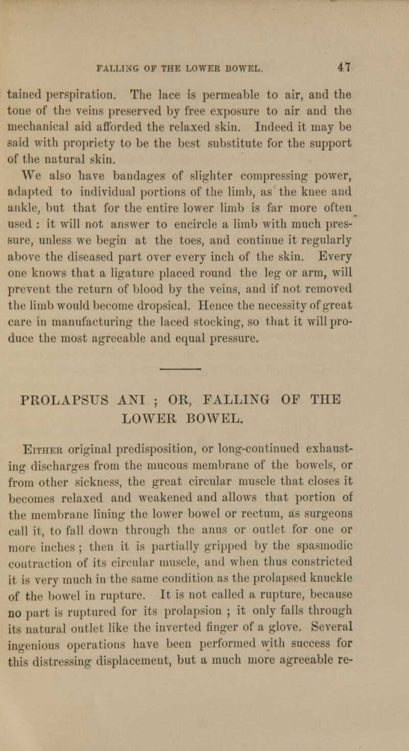 tained perspiration. The lace is permeable to air, and the tone of the veins preserved by free exposure to air and the mechanical aid afforded the relaxed skin. Indeed it may be said with propriety to be the best substitute for the support of the natural skin. We also have bandages of slighter compressing power, adapted to individual portions of the limb, as the knee and ankle, but that for the entire lower limb is far more often used : it will not answer to encircle a limb with much pres- sure, unless we begin at the toes, and continue it regularly above the diseased part over every inch of the skin. Every one knows that a ligature placed round the leg or arm, will prevent the return of blood by the veins, and if not removed the limb would become dropsical. Hence the necessity of great care in manufacturing the laced stocking, so that it will pro- duce the most agreeable and equal pressure. PROLAPSUS ANI ; OR, FALLING OF THE LOWER BOWEL. Either original predisposition, or long-continued exhaust- ing discharges from the mucous membrane of the bowels, or from other sickness, the great circular muscle that closes it becomes relaxed and weakened and allows that portion of the membrane lining the lower bowel or rectum, as surgeons call it, to fall clown through the anus or outlet for one or more inches; then it is partially gripped by the spasmodic contraction of its circular muscle, and when thus constricted it is very much in the same condition as the prolapsed knuckle of the bowel in rupture. It is not called a rupture, because no part is ruptured for its prolapsion ; it only falls through its natural outlet like the inverted linger of a glove. Several ingenious operations have been performed with success for this distressing displacement, but a much more agreeable re-