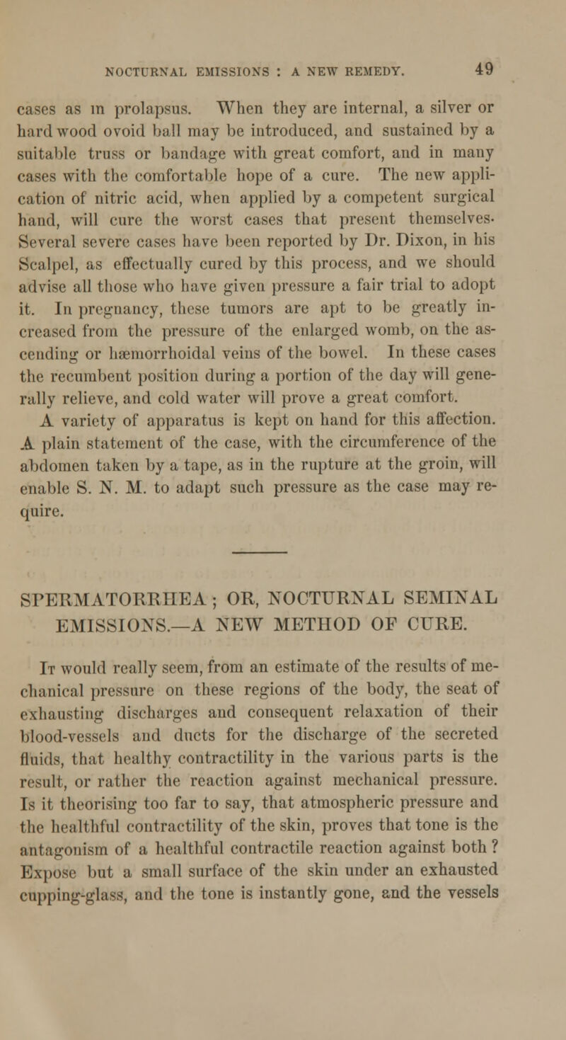 cases as in prolapsus. When they are internal, a silver or hiirdwood ovoid ball may be introduced, and sustained by a suitable truss or bandage with great comfort, and in many cases with the comfortable hope of a cure. The new appli- cation of nitric acid, when applied by a competent surgical hand, will cure the worst cases that present themselves- Several severe cases have been reported by Dr. Dixon, in his Scalpel, as effectually cured by this process, and we should advise all those who have given pressure a fair trial to adopt it. In pregnancy, these tumors are apt to be greatly in- creased from the pressure of the enlarged womb, on the as- cending or haemorrhoidal veins of the bowel. In these cases the recumbent position during a portion of the day will gene- rally relieve, and cold water will prove a great comfort. A variety of apparatus is kept on hand for this affection. A plain statement of the case, with the circumference of the abdomen taken by a tape, as in the rupture at the groin, will enable S. N. M. to adapt such pressure as the case may re- cpuire. SPERMATORRHEA; OR, NOCTURNAL SEMINAL EMISSIONS.—A NEW METHOD OF CURE. It would really seem, from an estimate of the results of me- chanical pressure on these regions of the body, the seat of exhausting discharges and consequent relaxation of their blood-vessels and ducts for the discharge of the secreted fluids, that healthy contractility in the various parts is the result, or rather the reaction against mechanical pressure. Is it theorising too far to say, that atmospheric pressure and the healthful contractility of the skin, proves that tone is the antagonism of a healthful contractile reaction against both ? Expose but a small surface of the skin under an exhausted cupping-glass, and the tone is instantly gone, and the vessels