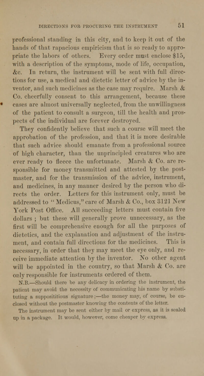 professional standing in this city, and to keep it out of the hands of that rapacious empiricism that is so ready to appro- priate the labors of others. Every order must enclose $15, with a description of the symptoms, mode of life, occupation, &c. In return, the instrument will be sent with full direc- tions for use, a medical and dietetic letter of advice by the in- ventor, and such medicines as the case may require. Marsh & Co. cheerfully consent to this arrangement, because these cases are almost universally neglected, from the unwillingness of the patient to consult a surgeon, till the health and pros- pects of the individual are forever destroyed. They confidently believe that such a course will meet the approbation of the profession, and that it is more desirable that such advice should emanate from a professional source of high character, than the unprincipled creatures who are ever ready to fleece the unfortunate. Marsh & Co. are re- sponsible for money transmitted and attested by the post- master, and for the transmission of the advice, instrument, and medicines, in any manner desired by the person who di- rects the order. Letters for this instrument only, must be addressed to  Medicus, care of Marsh & Co., box 3121 New York Post Office. All succeeding letters must contain five dollars ; but these will generally prove unnecessary, as the first will be comprehensive enough for all the purposes of dietetics, and the explanation and adjustment of the instru- ment, and contain full directions for the medicines. This is necessary, in order that they may meet the eye only, and re- ceive immediate attention by the inventor. No other agent will be appointed in the country, so that Marsh & Co. are only responsible for instruments ordered of them. jf.B.—Should there be any delicacy in ordering the instrument, the patient may avoid the necessity of communicating his name by substi- tuting a supposititious signature;—the money may, of course, be en- closed without the postmaster knowing the contents of the letter. The instrument may be sent either by mail or express, as it is sealed up in a package. It would, however, come cheaper by express.