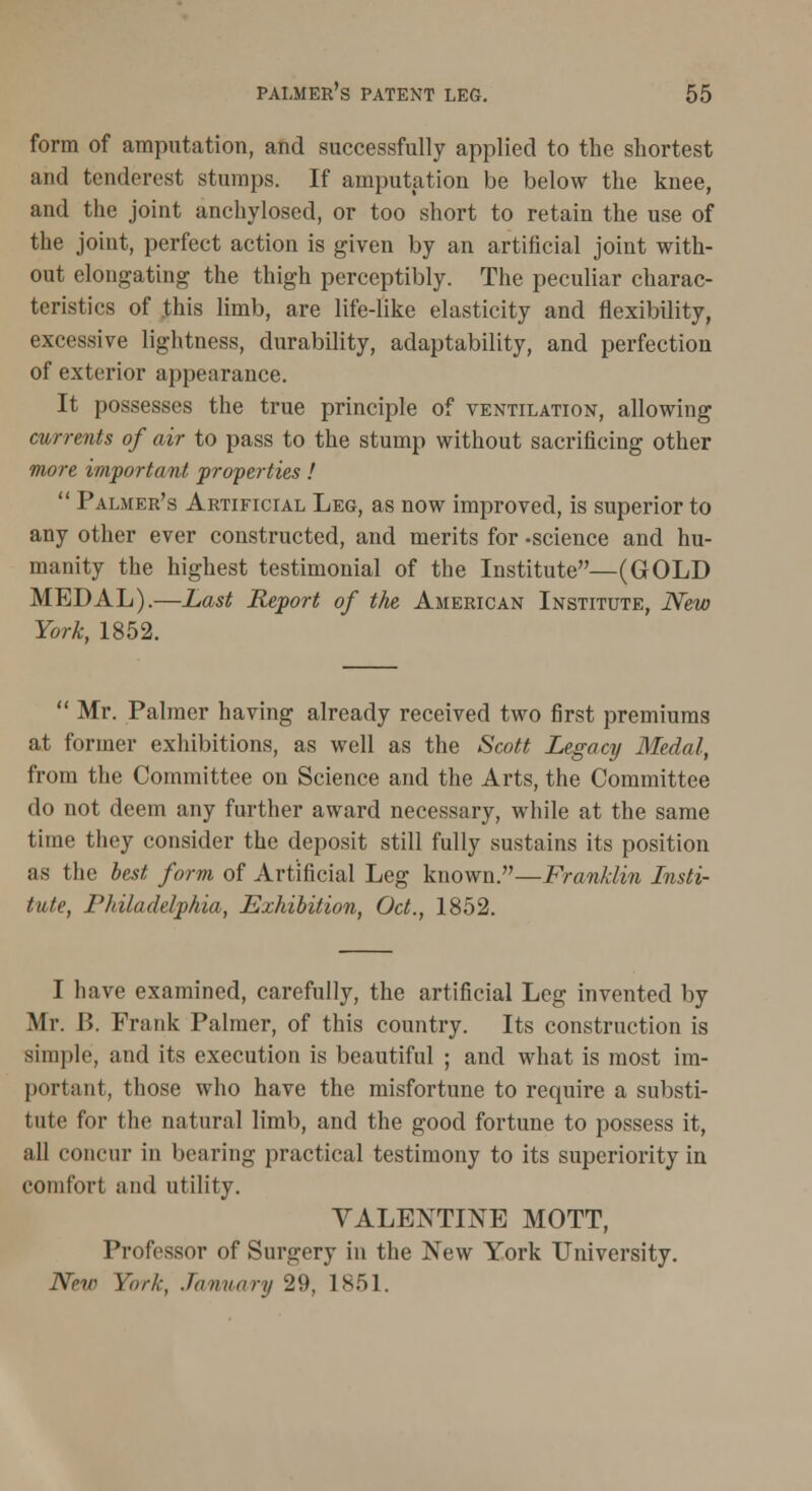 form of amputation, and successfully applied to the shortest and tenderest stumps. If amputation be below the knee, and the joint anchylosed, or too short to retain the use of the joint, perfect action is given by an artificial joint with- out elongating the thigh perceptibly. The peculiar charac- teristics of this limb, are life-like elasticity and flexibility, excessive lightness, durability, adaptability, and perfection of exterior appearance. It possesses the true principle of ventilation, allowing currents of air to pass to the stump without sacrificing other more important properties !  Palmer's Artificial Leg, as now improved, is superior to any other ever constructed, and merits for -science and hu- manity the highest testimonial of the Institute—(GOLD MEDAL).—Last Report of the American Institute, New York. 1852.  Mr. Palmer having already received two first premiums at former exhibitions, as well as the Scott Legacy Medal, from the Committee on Science and the Arts, the Committee do not deem any further award necessary, while at the same time they consider the deposit still fully sustains its position as the best form of Artificial Leg known.—Franklin Insti- tute, Philadelphia, Exhibition, Oct., 1852. I have examined, carefully, the artificial Log invented by Mr. B. Frank Palmer, of this country. Its construction is simple, and its execution is beautiful ; and what is most im- portant, those who have the misfortune to require a substi- tute for the natural limb, and the good fortune to possess it, all concur in bearing practical testimony to its superiority in comfort and utility. YALENTINE MOTT, Professor of Surgery in the New York University. New York. January 29, 1851.