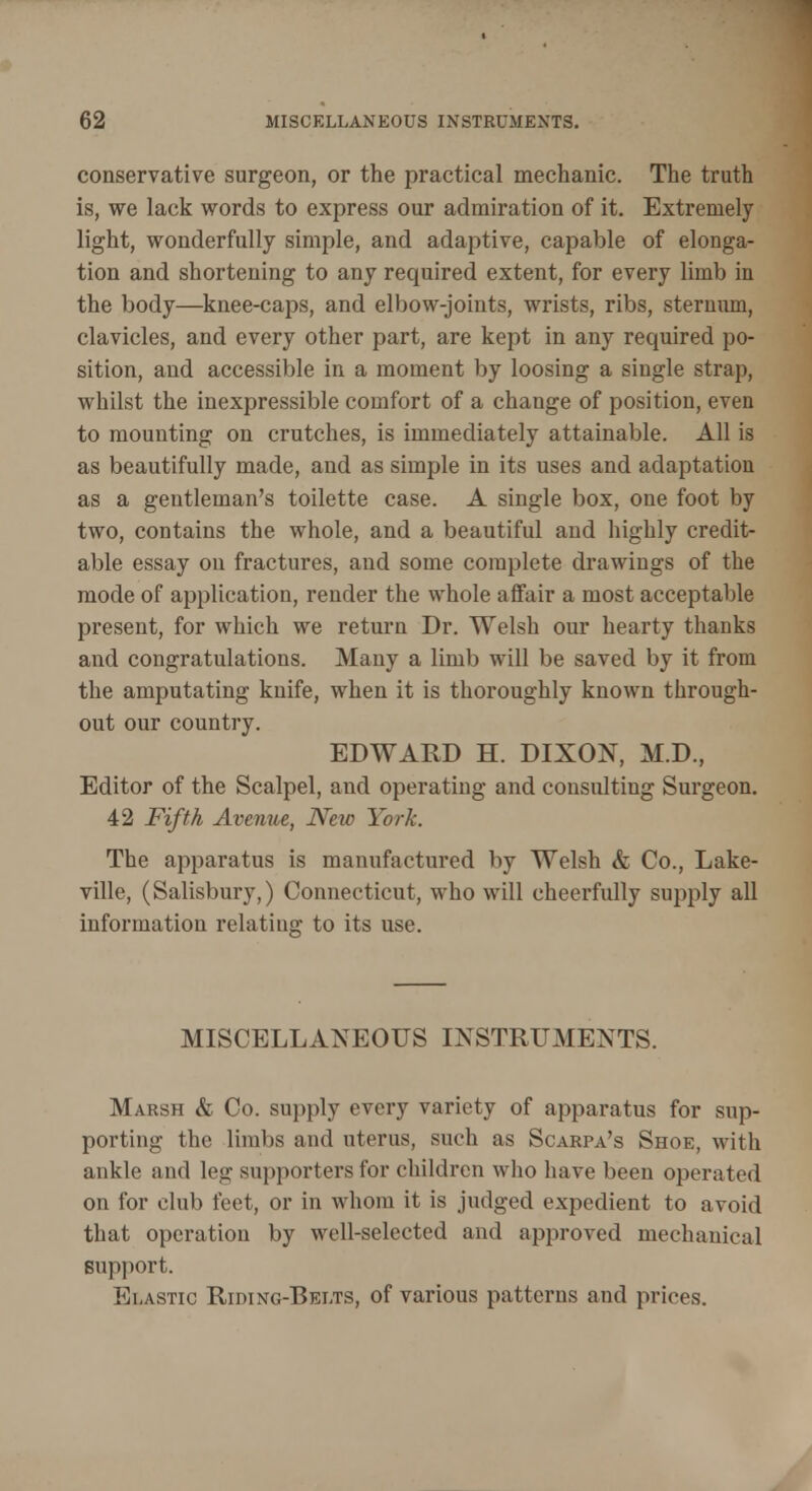 conservative surgeon, or the practical mechanic. The truth is, we lack words to express our admiration of it. Extremely light, wonderfully simple, and adaptive, capable of elonga- tion and shortening to any required extent, for every limb in the body—knee-caps, and elbow-joints, wrists, ribs, sternum, clavicles, and every other part, are kept in any required po- sition, and accessible in a moment by loosing a single strap, whilst the inexpressible comfort of a change of position, even to mounting on crutches, is immediately attainable. All is as beautifully made, and as simple in its uses and adaptation as a gentleman's toilette case. A single box, one foot by two, contains the whole, and a beautiful and highly credit- able essay on fractures, and some complete drawings of the mode of application, render the whole affair a most acceptable present, for which we return Dr. Welsh our hearty thanks and congratulations. Many a limb will be saved by it from the amputating knife, when it is thoroughly known through- out our country. EDWARD H. DIXON, M.D., Editor of the Scalpel, and operating and consulting Surgeon. 42 Fifth Avenue, New York. The apparatus is manufactured by Welsh & Co., Lake- ville, (Salisbury,) Connecticut, who will cheerfully supply all information relating to its use. MISCELLANEOUS INSTRUMENTS. Marsh & Co. supply every variety of apparatus for sup- porting the limbs and uterus, such as Scarpa's Shoe, with ankle and leg supporters for children who have been operated on for club feet, or in whom it is judged expedient to avoid that operation by well-selected and approved mechanical support. Elastic Riding-Belts, of various patterns and prices.