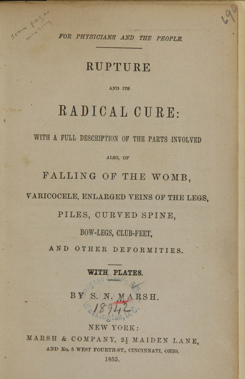 FOR PHYSICIANS AND THE PEOPLE. RUPTURE AND ITS RADICAL CURE: WITH A PULL DESCRIPTION OF THE PARTS INVOLVED ALSO, OF FALLING OF THE WOMB, VARICOCELE, ENLARGED VEINS OF THE LEGS, PILES, CURVED SPINE, BOW-LEGS, CLUB-FEET, AND OTHER DEFORMITIES. WITH PLATES. BY S. N. MARSH. ■ NEW YORK: MARSH & COMPANY, 2{ MAIDEN LANE, AND No. 6 WEST FOUETH-ST., CINCINNATI, OHIO. 1855.