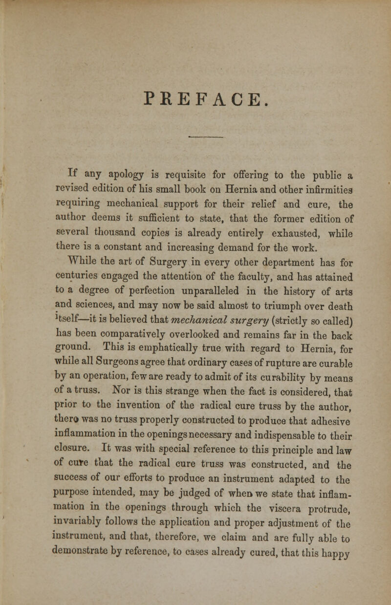 PREFACE. If any apology is requisite for offering to the public a revised edition of his small book on Hernia and other infirmities requiring mechanical support for their relief and cure, the author deems it sufficient to state, that the former edition of several thousand copies is already entirely exhausted, while there is a constant and increasing demand for the work. While the art of Surgery in every other department has for centuries engaged the attention of the faculty, and has attained to a degree of perfection unparalleled in the history of arts and sciences, and may now be said almost to triumph over death Hself—it is believed that mechanical surgery (strictly so called) has been comparatively overlooked and remains far in the back ground. This is emphatically true with regard to Hernia, for while all Surgeons agree that ordinary cases of rupture are curable by an operation, few are ready to admit of its curability by means of a truss. Nor is this strange when the fact is considered, that prior to the invention of the radical cure truss by the author, thero was no truss properly constructed to produce that adhesive inflammation in the openings necessary and indispensable to their closure. It was with special reference to this principle and law of cure that the radical cure truss was constructed, and the success of our efforts to produce an instrument adapted to the purpose intended, may be judged of when we state that inflam- mation in the openings through which the viscera protrude, invariably follows the application and proper adjustment of the instrument, and that, therefore, we claim and are fully able to demonstrate by reference, to cases already cured, that this happy