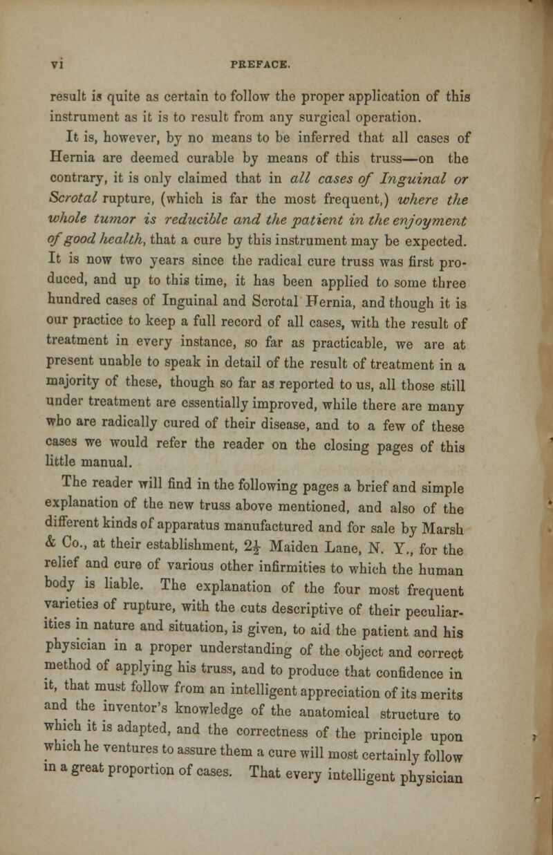result is quite as certain to follow the proper application of this instrument as it is to result from any surgical operation. It is, however, by no means to be inferred that all cases of Hernia are deemed curable by means of this truss—on the contrary, it is only claimed that in all cases of Inguinal or Scrotal rupture, (which is far the most frequent,) where the whole tumor is reducible and the patient in the enjoyment of good health, that a cure by this instrument may be expected. It is now two years since the radical cure truss was first pro- duced, and up to this time, it has been applied to some three hundred cases of Inguinal and Scrotal Hernia, and though it is our practice to keep a full record of all cases, with the result of treatment in every instance, so far as practicable, we are at present unable to speak in detail of the result of treatment in a majority of these, though so far as reported to us, all those still under treatment are essentially improved, while there are many who are radically cured of their disease, and to a few of these cases we would refer the reader on the closing pages of this little manual. The reader will find in the following pages a brief and simple explanation of the new truss above mentioned, and also of the different kinds of apparatus manufactured and for sale by Marsh & Co., at their establishment, 2£ Maiden Lane, N. Y., for the relief and cure of various other infirmities to which the human body is liable. The explanation of the four most frequent varieties of rupture, with the cuts descriptive of their peculiar- ities in nature and situation, is given, to aid the patient, and his physician in a proper understanding of the object and correct method of applying his truss, and to produce that confidence in it, that must follow from an intelligent appreciation of its merits and the inventor's knowledge of the anatomical structure to which it 1S adapted, and the correctness of the principle upon which he ventures to assure them a cure will most certainly follow in a great proportion of cases. That every intelligent physician