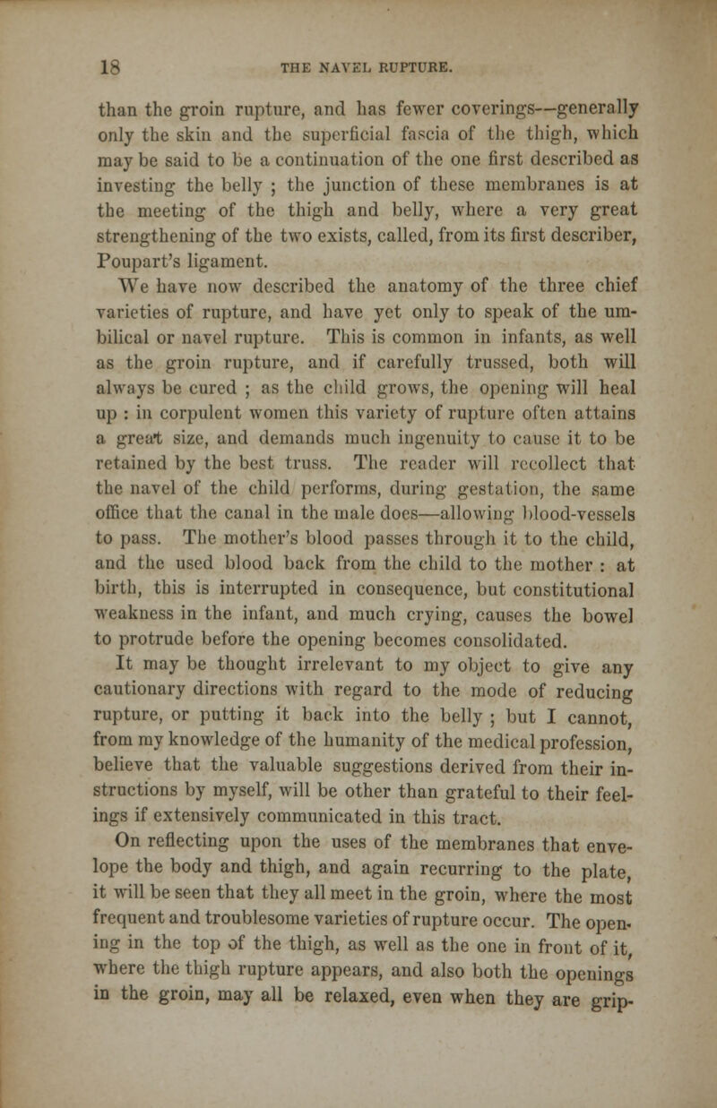 than the groin rupture, and has fewer coverings—generally only the skin and the superficial fascia of the thigh, which may be said to be a continuation of the one first described as investing the belly ; the junction of these membranes is at the meeting of the thigh and belly, where a very great strengthening of the two exists, called, from its first describer, Poupart's ligament. We have now described the anatomy of the three chief varieties of rupture, and have yet only to speak of the um- bilical or navel rupture. This is common in infants, as well as the groin rupture, and if carefully trussed, both will always be cured ; as the child grows, the opening will heal up : in corpulent women this variety of rupture often attains a great size, and demands much ingenuity to cause it to be retained by the best truss. The reader will recollect that the navel of the child performs, during gestation, the same office that the canal in the male does—allowing blood-vessels to pass. The mother's blood passes through it to the child, and the used blood back from the child to the mother : at birth, this is interrupted in consequence, but constitutional weakness in the infant, and much crying, causes the bowel to protrude before the opening becomes consolidated. It may be thought irrelevant to my object to give any cautionary directions with regard to the mode of reducing rupture, or putting it back into the belly ; but I cannot, from my knowledge of the humanity of the medical profession, believe that the valuable suggestions derived from their in- structions by myself, will be other than grateful to their feel- ings if extensively communicated in this tract. On reflecting upon the uses of the membranes that enve- lope the body and thigh, and again recurring to the plate, it will be seen that they all meet in the groin, where the most frequent and troublesome varieties of rupture occur. The open, ing in the top of the thigh, as well as the one in front of it, where the thigh rupture appears, and also both the openings in the groin, may all be relaxed, even when they are grip-