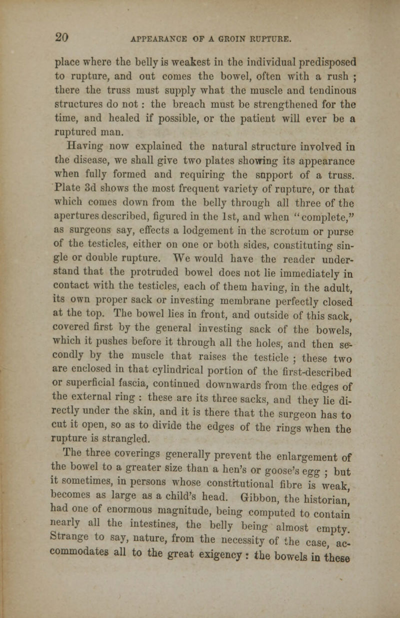place where the belly is weakest in the individual predisposed to rupture, and out conies the bowel, often with a rush ; there the truss must supply what the muscle and tendinous structures do not: the breach must be strengthened for the time, and healed if possible, or the patient will ever be a ruptured man. Having now explained the natural structure involved in the disease, we shall give two plates showing its appearance when fully formed and requiring the support of a truss. Plate 3d shows the most frequent variety of rupture, or that which comes down from the belly through all three of the apertures described, figured in the 1st, and when  complete, as surgeons say, effects a lodgement in the scrotum or purse of the testicles, either on one or both sides, constituting sin- gle or double rupture. We would have the reader under- stand that the protruded bowel does not lie immediately in contact with the testicles, each of them having, in the adult, its own proper sack or investing membrane perfectly closed at the top. The bowel lies in front, and outside of this sack, covered first by the general investing sack of the bowels, which it pushes before it through all the holes, and then se- condly by the muscle that raises the testicle ; these two are enclosed in that cylindrical portion of the first-described or superficial fascia, continued downwards from the edges of the external ring : these are its three sacks, and they lie di- rectly under the skin, and it is there that the surgeon has to cut it open, so as to divide the edges of the rings when the rupture is strangled. The three coverings generally prevent the enlargement of the bowel to a greater size than a hen's or goose's egg ; but it sometimes, in persons whose constitutional fibre is* weak, becomes as large as a child's head. Gibbon, the historian' had one of enormous magnitude, being computed to contain nearly all the intestines, the belly being almost empty Strange to say, nature, from the necessity of the case ac- commodates all to the great exigency : the bowels in these