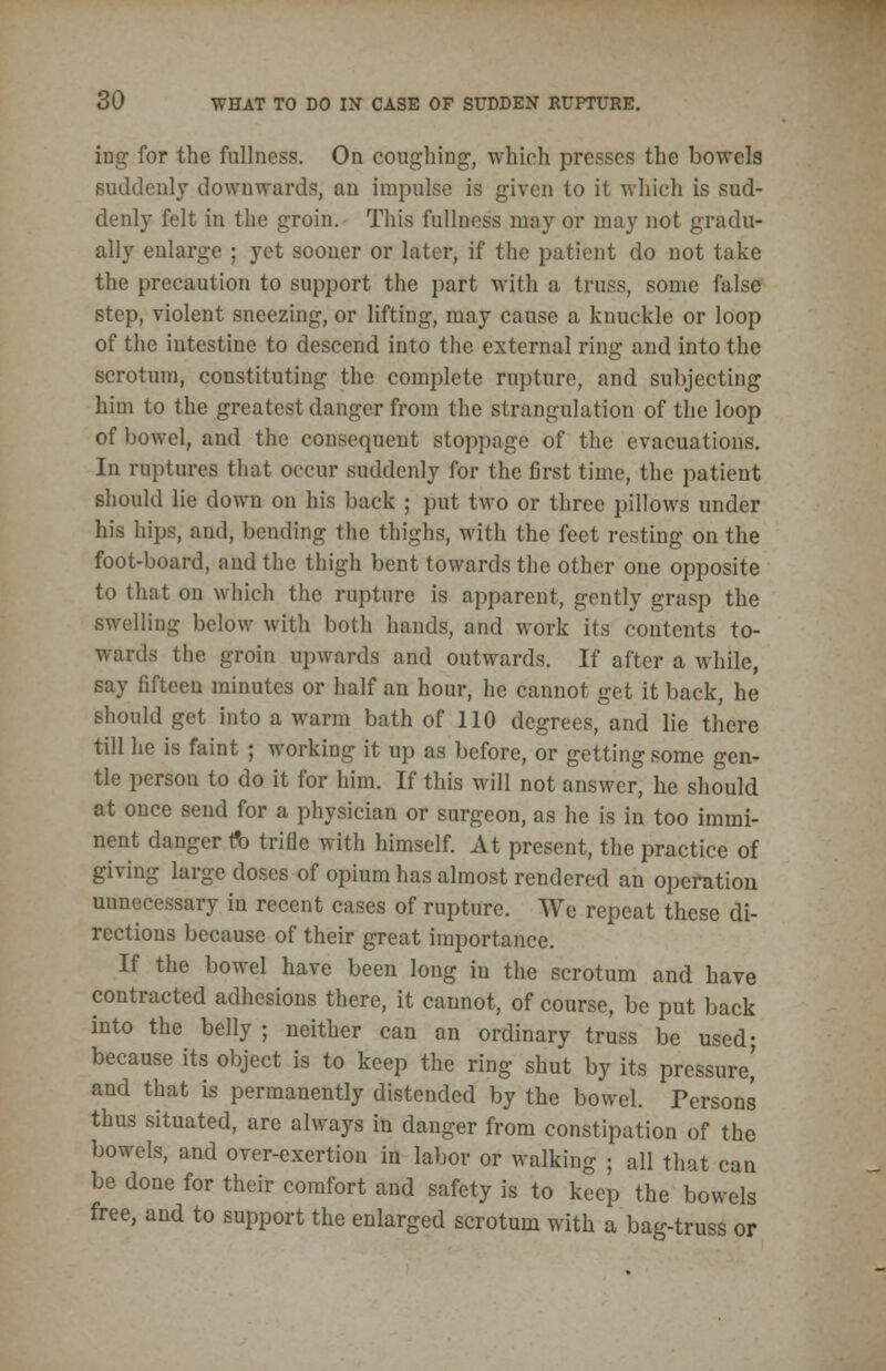 ing for the fullness. On coughing, which presses the bowels suddenly downwards, an impulse is given to it which is sud- denly felt in the groin. This fullness may or may not gradu- ally enlarge ; yet sooner or later, if the patient do not take the precaution to support the part with a truss, some false step, violent sneezing, or lifting, may cause a knuckle or loop of the intestine to descend into the external ring and into the scrotum, constituting the complete rupture, and subjecting him to the greatest danger from the strangulation of the loop of bowel, and the consequent stoppage of the evacuations. In ruptures that occur suddenly for the first time, the patient should lie dowu on his back ; put two or three pillows under his hips, and, bending the thighs, with the feet resting on the foot-board, and the thigh bent towards the other one opposite to that on which the rupture is apparent, gently grasp the swelling below with both hands, and work its contents to- wards the groin upwards and outwards. If after a while, say fifteen minutes or half an hour, he cannot get it back, he should get into a warm bath of 110 degrees, and lie there till he is faint ; working it up as before, or getting some gen- tle persou to do it for him. If this will not answer, he should at once send for a physician or surgeon, as he is in too immi- nent danger fo trifle with himself. At present, the practice of giving large doses of opium has almost rendered an operation unnecessary in recent cases of rupture. We repeat these di- rections because of their great importance. If the bowel have been long iu the scrotum and have contracted adhesions there, it cannot, of course, be put back into the belly ; neither can an ordinary truss be used; because its object is to keep the ring shut by its pressure' and that is permanently distended by the bowel. Persons thus situated, are always in danger from constipation of the bowels, and over-exertion in labor or walking ; all that can be done for their comfort and safety is to keep the bowels free, and to support the enlarged scrotum with a bag-truss or