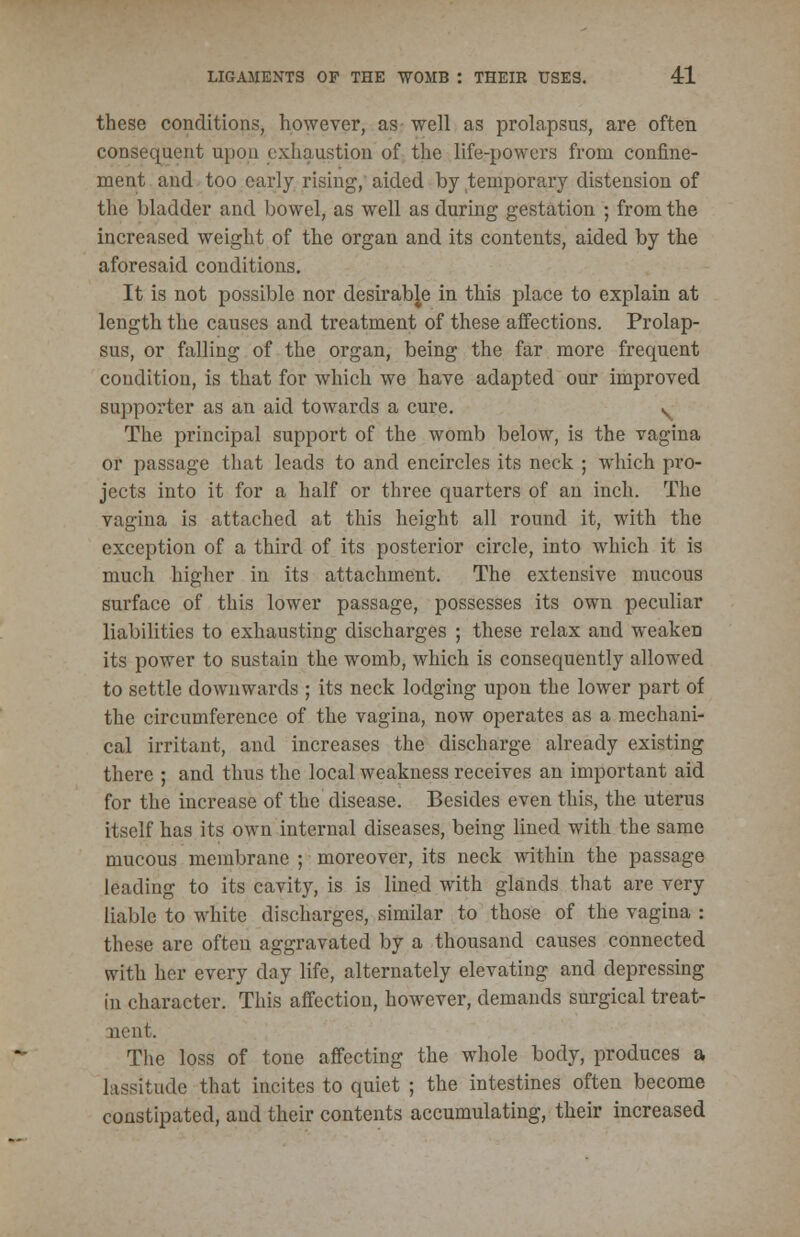 these conditions, however, as well as prolapsus, are often consequent upon exhaustion of the life-powers from confine- ment and too early rising, aided by temporary distension of the bladder and bowel, as well as during gestation ; from the increased weight of the organ and its contents, aided by the aforesaid conditions. It is not possible nor desirable in this place to explain at length the causes and treatment of these affections. Prolap- sus, or falling of the organ, being the far more frecpient condition, is that for which we have adapted our improved supporter as an aid towards a cure. ^ The principal support of the womb below, is the vagina or passage that leads to and encircles its neck ; which pro- jects into it for a half or three quarters of an inch. The vagina is attached at this height all round it, with the exception of a third of its posterior circle, into which it is much higher in its attachment. The extensive mucous surface of this lower passage, possesses its own peculiar liabilities to exhausting discharges ; these relax and weaken its power to sustain the womb, which is consequently allowed to settle downwards ; its neck lodging upon the lower part of the circumference of the vagina, now operates as a mechani- cal irritant, and increases the discharge already existing there ; and thus the local weakness receives an important aid for the increase of the disease. Besides even this, the uterus itself has its own internal diseases, being lined with the same mucous membrane ; moreover, its neck within the passage leading to its cavity, is is lined with glands that are very liable to white discharges, similar to those of the vagina : these are often aggravated by a thousand causes connected with her every day life, alternately elevating and depressing in character. This affection, however, demands surgical treat- ment. The loss of tone affecting the whole body, produces a lassitnde that incites to quiet ; the intestines often become constipated, and their contents accumulating, their increased