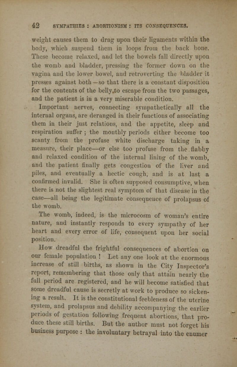 weight causes them to drag upon their ligaments within the body, which suspend them in loops from the back bone. These become relaxed, and let the bowels fall directly upon the womb and bladder, pressing the former down on the vagina and the lower bowel, and retroverting the bladder it presses against both—so that there is a constant disposition for the contents of the belly.to escape from the two passages, and the patient is in a very miserable condition. Important nerves, connecting sympathetically all the internal organs, are deranged in their functions of associating them in their just relations, and the appetite, sleep and respiration suffer ; the monthly periods either become too scanty from the profuse white discharge taking in a measure, their place—or else too profuse from the flabby and relaxed condition of the internal lining of the womb, and the patient finally gets congestion of the liver and piles, and eventually a hectic cough, and is at last a confirmed invalid. She is often supposed consumptive, when there is not the slightest real symptom of that disease in the case—all being the legitimate consequence of prolapsus of the womb. The womb, indeed, is the microcosm of woman's entire nature, and instantly responds to every sympathy of her heart and every error of life, consequent upon her social position. How dreadful the frightful consequences of abortion on our female population ! Let any one look at the enormous increase of still births, as shown in the City Inspector's report, remembering that those only that attain nearly the full period arc registered, and he will become satisfied that some dreadful cause is secretly at work to produce so sicken- ing a result. It is the constitutional feebleness of the uterine system, and prolapsus and debility accompanying the earlier periods of gestation following frequent abortions, that pro- duce these still births. But the author must not forget his business purpose : the involuntary betrayal into the enumer