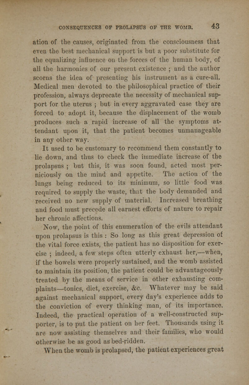ation of the causes, originated from the consciousness that even the best mechanical support is but a poor substitute for the equalizing influence on the forces of the human body, of all the harmonies of our present existence ; and the author scorns the idea of presenting his instrument as a cure-all. Medical men devoted to the philosophical practice of their profession, always deprecate the necessity of mechanical sup- port for the uterus ; but in every aggravated case they are forced to adopt it, because the displacement of the womb produces such a rapid increase of all the symptoms at- tendant upon it, that the patient becomes unmanageable in any other way. It used to be customary to recommend them constantly to lie down, and thus to check the immediate increase of the prolapsus ; but this, it was soon found, acted most per- niciously on the mind and appetite. The action of the lungs being reduced to its minimum, so little food was required to supply the waste, that the body demanded and received no new supply of material. Increased breathing and food must precede all earnest efforts of nature to repair her chronic affections. Now, the point of this enumeration of the evils attendant upon prolapsus is this : So long as this great depression of the vital force exists, the patient has no disposition for exer- cise ; indeed, a few steps often utterly exhaust her,—when, if the bowels were properly sustained, and the womb assisted to maintain its position, the patient could be advantageously treated by the means of service in other exhausting com- plaints—tonics, diet, exercise, &c. Whatever may be said against mechanical support, every day's experience adds to the conviction of every thinking man, of its importance. Indeed, the practical operation of a well-constructed sup- porter, is to put the patient on her feet. Thousands using it are now assisting themselves and their families, who would otherwise be as good as bed-ridden. When the womb is prolapsed, the patient experiences great