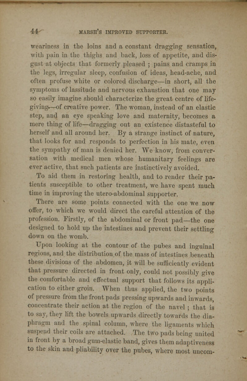 weariness in the loins and a constant dragging sensation, with pain in the thighs and back, loss of appetite, and dis- gust at objects that formerly pleased ; pains and cramps in the legs, irregular sleep, confusion of ideas, head-ache, and often profuse white or colored discharge—in short, all the symptoms of lassitude and nervous exhaustion that one may so easily imagine should characterize the great centre of life- giving—of creative power. The woman, instead of an elastic step, and an eye speaking love and maternity, becomes a mere thing of life—dragging out an existence distasteful to herself and all around her. By a strange instinct of nature, that looks for and responds to perfection in his mate, even the sympathy of man is denied her. We know, from conver- sation with medical men whose humanitary feelings are ever active, that such patients are instinctively avoided. To aid them in restoring health, and to render their pa- tients susceptible to other treatment, we have spent much time in improving the utero-abdominal supporter. There are some points connected with the one we now offer, to which we would direct the careful attention of the profession. Firstly, of the abdominal or front pad—the one designed to hold up the intestines and prevent their settling down on the womb. Upon looking at the contour of the pubes and inguinal regions, and the distribution.of the mass of intestines beneath these divisions of the abdomen, it will be sufficiently evident that pressure directed in front only, could not possibly give the comfortable and effectual support that follows its appli- cation to either groin. When thus applied, the two points of pressure from the front pads pressing upwards and inwards, concentrate their action at the region of the navel ; that is to say, they lift the bowels upwards directly towards the dia- phragm and the spinal column, where the ligaments which suspend their coils are attached. The two pads being united in front by a broad gum-elastic band, gives them adaptiveness to the skin and pliability over the pubes, where most uiicom-