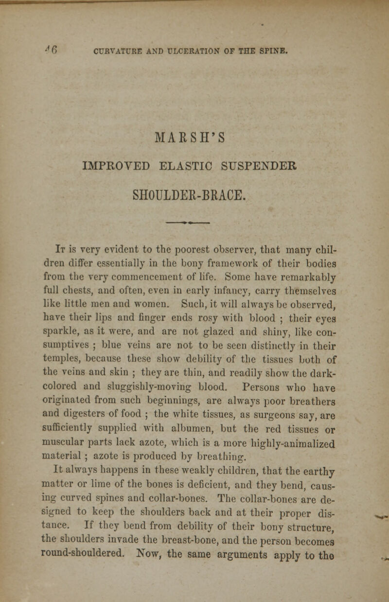 4 6 CURVATURE AND ULCERATION OF THE SPINE. MARSH'S IMPROVED ELASTIC SUSPENDER SHOULDER-BRACE. It is very evident to the poorest observer, that many chil- dren differ essentially in the bony framework of their bodies from the very commencement of life. Some have remarkably full chests, and often, even in early infancy, carry themselves like little men and women. Such, it will always be observed, have their lips and finger ends rosy with blood ; their eyes sparkle, as it were, and are not glazed and shiny, like con- sumptives ; blue veins are not to be seen distinctly in their temples, because these show debility of the tissues both of the veins and skin ; they are thin, and readily show the dark- colored and sluggishly-moving blood. Persons who have originated from such beginnings, are always poor breathers and digesters of food ; the white tissues, as surgeons say, are sufficiently supplied with albumen, but the red tissues or muscular parts lack azote, which is a more highly-animalized material ; azote is produced by breathing. It always happens in these weakly children, that the earthy matter or lime of the bones is deficient, and they bend, caus- ing curved spines and collar-bones. The collar-bones are de- signed to keep the shoulders back and at their proper dis- tance. If they bend from debility of their bony structure, the shoulders invade the breast-bone, and the person becomes round-shouldered. Now, the same arguments apply to tho