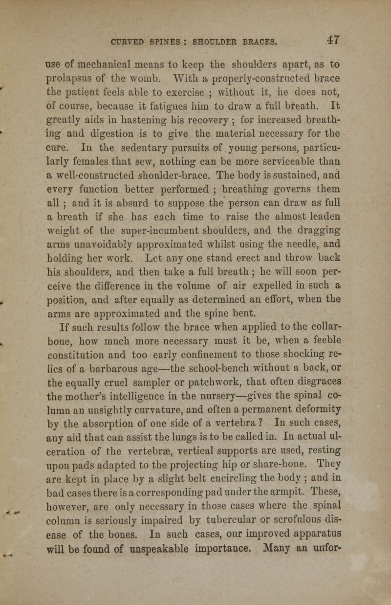 use of mechanical means to keep the shoulders apart, as to prolapsus of the womb. With a properly-constructed brace the patient feels able to exercise ; without it, he does not, of course, because it fatigues him to draw a full breath. It greatly aids in hastening his recovery ; for increased breath- ing and digestion is to give the material necessary for the cure. In the sedentary pursuits of young persons, particu- larly females that sew, nothing can be more serviceable than a well-constructed shoulder-brace. The body is sustained, and every function better performed ; breathing governs them all ; and it is absurd to suppose the person can draw as full a breath if she has each time to raise the almost leaden weight of the super-incumbent shoulders, and the dragging arms unavoidably approximated whilst using the needle, and holding her work. Let any one stand erect and throw back his shoulders, and then take a full breath ; he will soon per- ceive the difference in the volume of air expelled in such a position, and after equally as determined an effort, when the arms are approximated and the spine bent. If such results follow the brace when applied to the collar- bone, how much more necessary must it be, when a feeble constitution and too early confinement to those shocking re- lics of a barbarous age—the school-bench without a back, or the equally cruel sampler or patchwork, that often disgraces the mother's intelligence in the nursery—gives the spinal co- lumn an unsightly curvature, and often a permanent deformity by the absorption of one side of a vertebra ? In such cases, any aid that can assist the lungs is to be called in. In actual ul- ceration of the vertebrae, vertical supports are used, resting upon pads adapted to the projecting hip or share-bone. They are kept in place by a slight belt encircling the body ; and in bad cases there is a corresponding pad under the armpit. These, however, are only necessary in those cases where the spinal column is seriously impaired by tubercular or scrofulous dis- ease of the bones. In such cases, our improved apparatus will be found of unspeakable importance. Many an unfor-