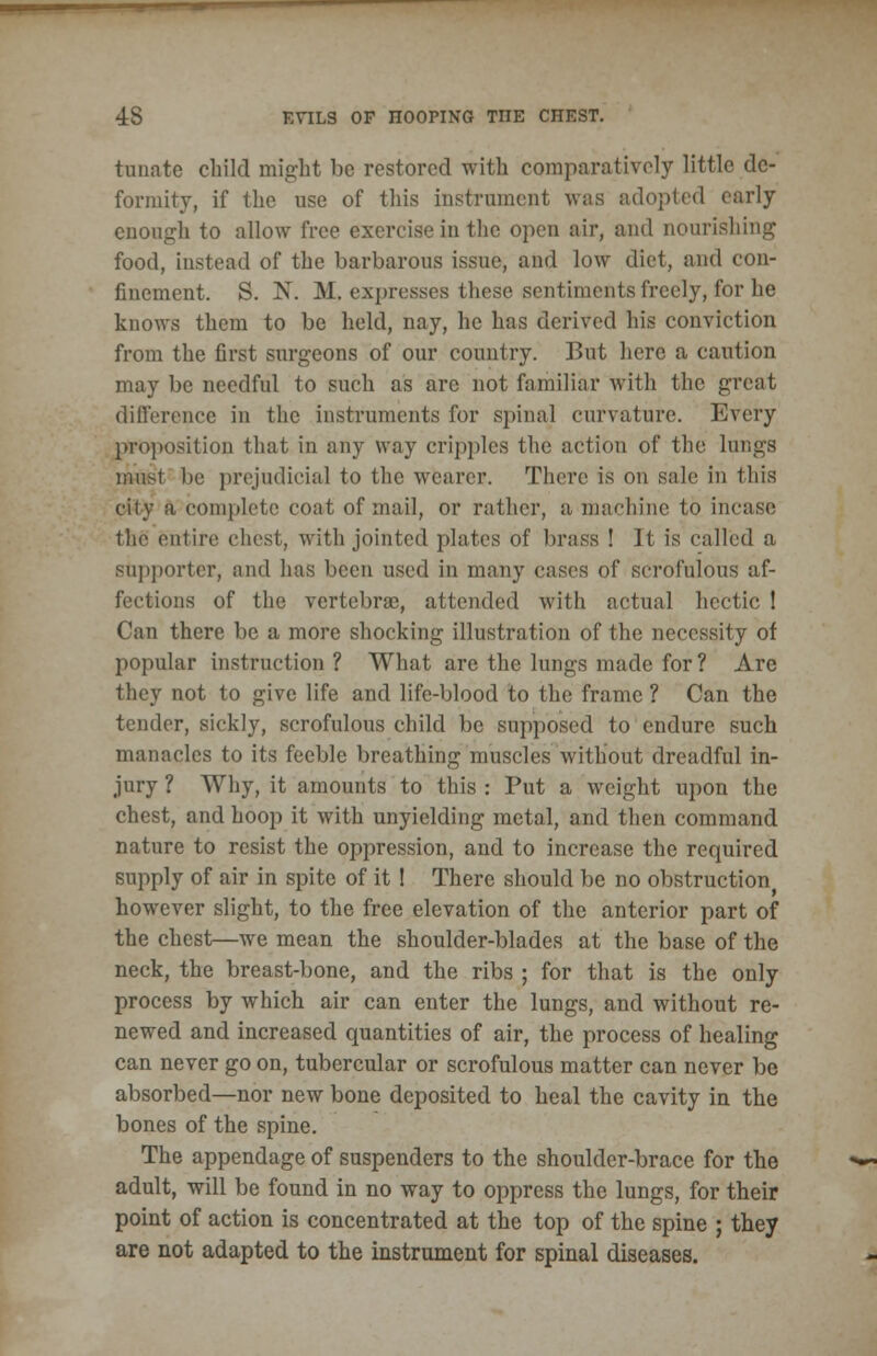 tunate child might be restored with comparatively little de- formity, if the use of this instrument was adopted early enough to allow free exercise in the open air, and nourishing food, instead of the barbarous issue, and low diet, and con- finement. S. N. M. expresses these sentiments freely, for he knows them to be held, nay, he has derived his conviction from the first surgeons of our country. But here a caution may be needful to such as are not familiar with the great difference in the instruments for spinal curvature. Every proposition that in any way cripples the action of the lungs musl be prejudicial to the wearer. There is on sale in this city a complete coat of mail, or rather, a machine to incase the entire chest, with jointed plates of brass ! It is called a supporter, and has been used in many cases of scrofulous af- fections of the vertebrae, attended with actual hectic 1 Can there be a more shocking illustration of the necessity of popular instruction? What are the lungs made for? Are they not to give life and life-blood to the frame ? Can the tender, sickly, scrofulous child be supposed to endure such manacles to its feeble breathing muscles without dreadful in- jury ? Why, it amounts to this : Put a weight upon the chest, and hoop it with unyielding metal, and then command nature to resist the oppression, and to increase the required supply of air in spite of it ! There should be no obstruction^ however slight, to the free elevation of the anterior part of the chest—we mean the shoulder-blades at the base of the neck, the breast-bone, and the ribs ; for that is the only process by which air can enter the lungs, and without re- newed and increased quantities of air, the process of healing can never go on, tubercular or scrofulous matter can never be absorbed—nor new bone deposited to heal the cavity in the bones of the spine. The appendage of suspenders to the shoulder-brace for the adult, will be found in no way to oppress the lungs, for their point of action is concentrated at the top of the spine ; they are not adapted to the instrument for spinal diseases.