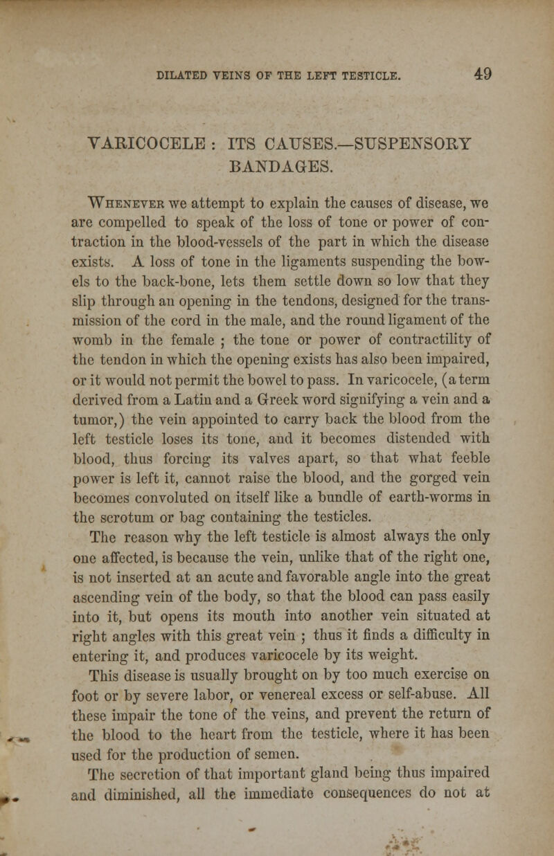 VARICOCELE : ITS CAUSES.—SUSPENSORY BANDAGES. Whenever we attempt to explain the causes of disease, we are compelled to speak of the loss of tone or power of con- traction in the blood-vessels of the part in which the disease exists. A loss of tone in the ligaments suspending the bow- els to the back-bone, lets them settle down so low that they slip through an opening in the tendons, designed for the trans- mission of the cord in the male, and the round ligament of the womb in the female ; the tone or power of contractility of the tendon in which the opening exists has also been impaired, or it would not permit the bowel to pass. In varicocele, (a term derived from a Latin and a Greek word signifying a vein and a tumor,) the vein appointed to carry back the blood from the left testicle loses its tone, and it becomes distended with blood, thus forcing its valves apart, so that what feeble power is left it, cannot raise the blood, and the gorged vein becomes convoluted on itself like a bundle of earth-worms in the scrotum or bag containing the testicles. The reason why the left testicle is almost always the only one affected, is because the vein, unlike that of the right one, is not inserted at an acute and favorable angle into the great ascending vein of the body, so that the blood can pass easily into it, but opens its mouth into another vein situated at right angles with this great vein ; thus it finds a difficulty in entering it, and produces varicocele by its weight. This disease is usually brought on by too much exercise on foot or by severe labor, or venereal excess or self-abuse. All these impair the tone of the veins, and prevent the return of the blood to the heart from the testicle, where it has been used for the production of semen. The secretion of that important gland being thus impaired and diminished, all the immediate consequences do not at