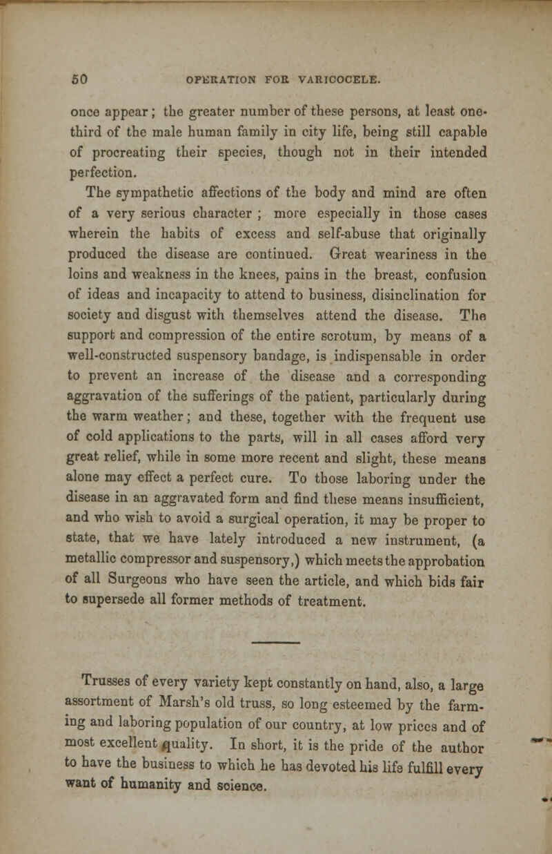 once appear ; the greater number of these persons, at least one- third of the male human family in city life, being still capable of procreating their species, though not in their intended perfection. The sympathetic affections of the body and mind are often of a very serious character ; more especially in those cases wherein the habits of excess and self-abuse that originally produced the disease are continued. Great weariness in the loins and weakness in the knees, pains in the breast, confusion of ideas and incapacity to attend to business, disinclination for society and disgust with themselves attend the disease. The support and compression of the entire scrotum, by means of a well-constructed suspensory bandage, is indispensable in order to prevent an increase of the disease and a corresponding aggravation of the sufferings of the patient, particularly during the warm weather; and these, together with the frequent use of cold applications to the parts, will in all cases afford very great relief, while in some more recent and slight, these means alone may effect a perfect cure. To those laboring under the disease in an aggravated form and find these means insufficient, and who wish to avoid a surgical operation, it may be proper to state, that we have lately introduced a new instrument, (a metallic compressor and suspensory,) which meets the approbation of all Surgeons who have seen the article, and which bids fair to supersede all former methods of treatment. Trusses of every variety kept constantly on hand, also, a large assortment of Marsh's old truss, so long esteemed by the farm- ing and laboring population of our country, at low prices and of most excellent quality. In short, it is the pride of the author to have the business to which he has devoted his life fulfill every want of humanity and soience.