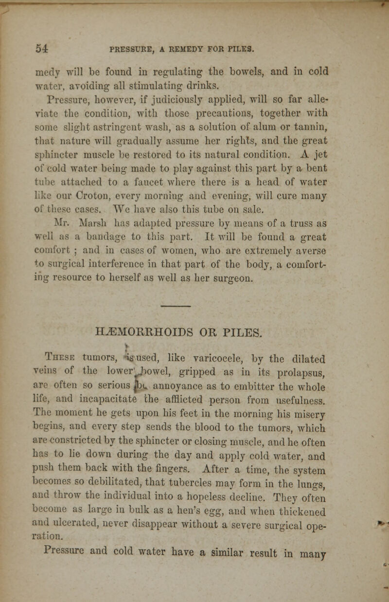 meoly will be found in regulating the bowels, and in cold water, avoiding all stimulating drinks. Pressure, however, if judiciously applied, will so far alle- viate the condition, with those precautions, together with some slight astringent wash, as a solution of alum or tannin, that nature will gradually assume her rights, and the great sphincter muscle be restored to its natural condition. A jet of cold water being made to play against this part by a bent tube attached to a faucet where there is a head of water like our Croton, every morning and evening, will cure many of these cases. We have also this tube on sale. Mr. Marsh has adapted pressure by means of a truss as well as a bandage to this part. It will be found a great comfort ; and in cases of women, who are extremely averse to surgical interference in that part of the body, a comfort- ing resource to herself as well as her surgeon. HEMORRHOIDS OR PILES. v These tumors, -isused, like varicocele, by the dilated veins of the lower' bowel, gripped as in its prolapsus, are often so serious p± annoyance as to embitter the whole life, and incapacitate the afflicted person from usefulness. The moment he gets upon his feet in the morning his misery begins, and every step sends the blood to the tumors, which are constricted by the sphincter or closing muscle, and he often has to lie down during the day and apply cold water, and push them back with the fingers. After a time, the system becomes so debilitated, that tubercles may form in the lungs, and throw the individual into a hopeless decline. They often become as large in bulk as a hen's egg, and when thickened and ulcerated, never disappear without a severe surgical ope- ration. Pressure and cold water have a similar result in many