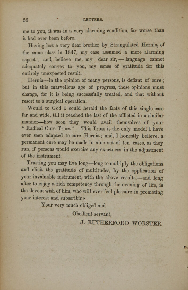 me to you, it was in a very alarming condition, far worse than it had ever been before. Having lost a very dear brother by Strangulated Hernia, of the same class in 1847, my case assumed a more alarming aspect ; and, believe me, my dear sir, — language cannot adequately convey to you, my sense of gratitude for this entirely unexpected result. Hernia—in the opinion of many persons, is defiant of cure; but in this marvellous age of progress, those opinions must change, for it is being successfully treated, and that without resort to a surgical operation. Would to God I could herald the facts of this single case far and wide, till it reached the last of the afflicted in a similar manner—how soon they would avail themselves of your  Radical Cure Truss. This Truss is the only model I have ever seen adapted to cure Hernia; and, I honestly believe, a permanent cure may be made in nine out of ten cases, as they run, if persons would exercise any exactness in the adjustment of the instrument. Trusting you may live long—long to multiply the obligations and elicit the gratitude of multitudes, by the application of your invaluable instrument, with the above results,—and long after to enjoy a rich competency through the evening of life, is the devout wish of him, who will ever feel pleasure in promoting your interest and subscribing Your very much obliged and Obedient servant, J. RUTHERFORD WORSTER.