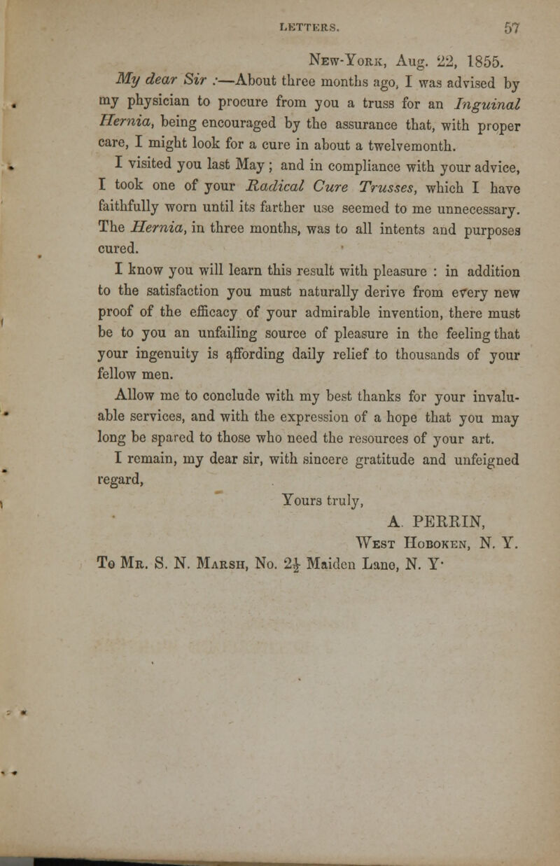 New-York, Aug. 22, 1855. My dear Sir :—About three months ago, I was advised by my physician to procure from you a truss for an Inguinal Hernia, being encouraged by the assurance that, with proper care, I might look for a cure in about a twelvemonth. I visited you last May ; and in compliance with your advice, I took one of your Radical Cure Trusses, which I have faithfully worn until its farther use seemed to me unnecessary. The Hernia, in three months, was to all intents and purposes cured. I know you will learn this result with pleasure : in addition to the satisfaction you must naturally derive from every new proof of the efficacy of your admirable invention, there must be to you an unfailing source of pleasure in the feeling that your ingenuity is affording daily relief to thousands of your fellow men. Allow me to conclude with my best thanks for your invalu- able services, and with the expression of a hope that you may long be spared to those who need the resources of your art. I remain, my dear sir, with sincere gratitude and unfeigned regard, Yours truty, A PEERIN, West Hoboken, N. Y. To Mr. S. N. Marsh, No. 2£ Maiden Lane, N. Y-