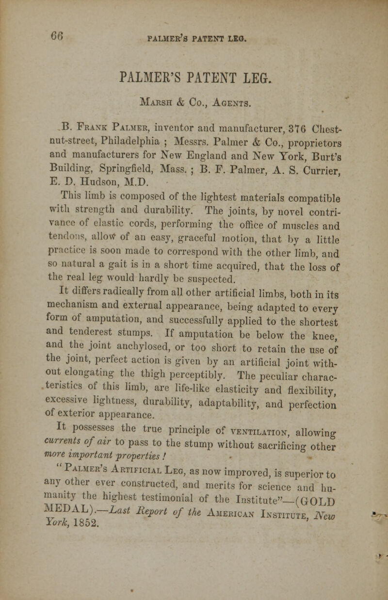 PALMER'S PATENT LEG. Marsh & Co., Agents. B. Frank Palmer, inventor and manufacturer, 376 Chest- nut-street, Philadelphia ; Messrs. Palmer & Co., proprietors and manufacturers for New England and New York, Burt's Building, Springfield, Mass. ; B. F. Palmer, A. S. Currier, E. D. Hudson, M.D. This limb is composed of the lightest materials compatible with strength and durability. The joints, by novel contri- vance of elastic cords, performing the office of muscles and tendons, allow of an easy, graceful motion, that by a little practice is soon made to correspond with the other limb, and so natural a gait is in a short time acquired, that the loss of the real leg would hardly be suspected. It differs radically from all other artificial limbs, both in its mechanism and external appearance, being adapted to every form of amputation, and successfully applied to the shortest and tenderest stumps. If amputation be below the knee, and the joint anchylosed, or too short to retain the use of the joint, perfect action is given by an artificial joint with- out elongating the thigh perceptibly. The peculiar charac- teristics of this limb, are life-like elasticity and flexibility, excessive lightness, durability, adaptability, and perfection of exterior appearance. It possesses the true principle of ventilation, allowing currents of air to pass to the stump without sacrificing other more important properties!  Palmer's Artificial Leg, as now improved, is superior to any other ever constructed, and merits for science and hu- manity the highest testimonial of the Institute—(GOLD MEDAL).—Last Report of the American Institute, New lork, 1852.
