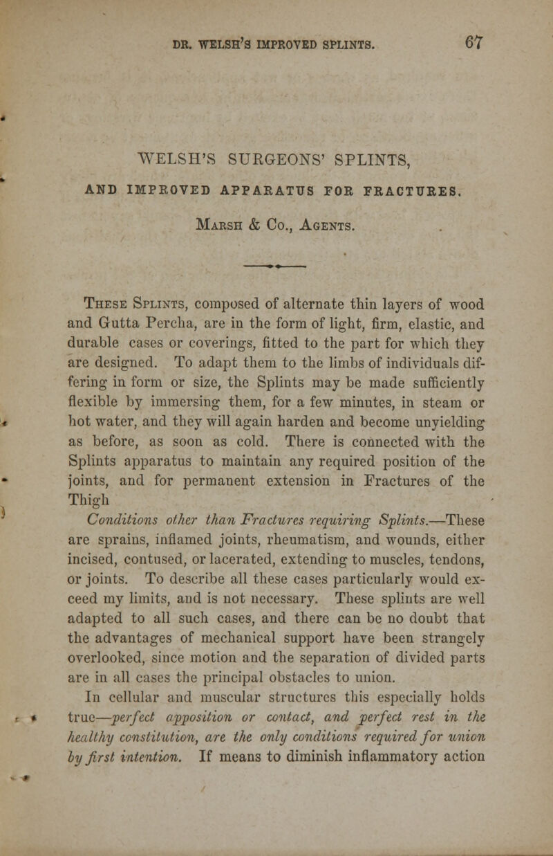 WELSH'S SURGEONS' SPLINTS, AND IMPROVED APPARATUS FOR FRACTURES. Marsh & Co., Agents. These Splints, composed of alternate thin layers of wood and Gutta Percha, are in the form of light, firm, elastic, and durable cases or coverings, fitted to the part for which they are designed. To adapt them to the limbs of individuals dif- fering in form or size, the Splints may be made sufficiently flexible by immersing them, for a few minutes, in steam or hot water, and they will again harden and become unyielding as before, as soon as cold. There is connected with the Splints apparatus to maintain any required position of the joints, and for permanent extension in Fractures of the Thigh Conditions other than Fractures requiring Splints.—These are sprains, inflamed joints, rheumatism, and wounds, either incised, contused, or lacerated, extending to muscles, tendons, or joints. To describe all these cases particularly would ex- ceed my limits, and is not necessary. These splints are well adapted to all such cases, and there can be no doubt that the advantages of mechanical support have been strangely overlooked, since motion and the separation of divided parts are in all cases the principal obstacles to union. In cellular and muscular structures this especially holds true—perfect apposition or contact, and perfect rest in the healthy constitution, are the only conditions required for union by first intention. If means to diminish inflammatory action