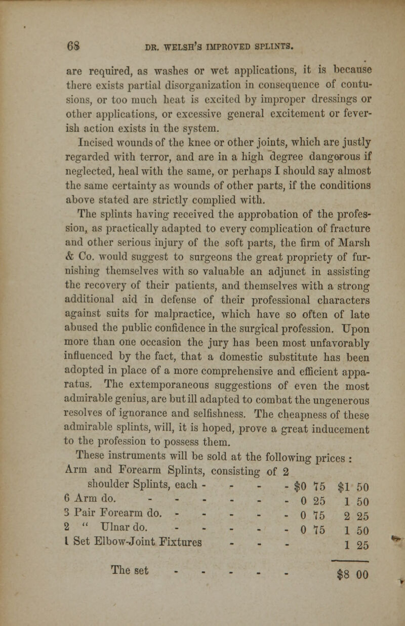 are required, as washes or wet applications, it is because there exists partial disorganization in consequence of contu- sions, or too much heat is excited by improper dressings or other applications, or excessive general excitement or fever- ish action exists in the system. Incised wounds of the knee or other joints, which are justly regarded with terror, and are in a high degree dangorous if neglected, heal with the same, or perhaps I should say almost the same certainty as wounds of other parts, if the conditions above stated are strictly complied with. The splints having received the approbation of the profes- sion, as practically adapted to every complication of fracture and other serious injury of the soft parts, the firm of Marsh & Co. would suggest to surgeons the great propriety of fur- nishing themselves with so valuable an adjunct in assisting the recovery of their patients, and themselves with a strong additional aid in defense of their professional characters against suits for malpractice, which have so often of late abused the public confidence in the surgical profession. Upon more than one occasion the jury has been most unfavorably influenced by the fact, that a domestic substitute has been adopted in place of a more comprehensive and efficient appa- ratus. The extemporaneous suggestions of even the most admirable genius, are but ill adapted to combat the ungenerous resolves of ignorance and selfishness. The cheapness of these admirable splints, will, it is hoped, prove a great inducement to the profession to possess them. These instruments will be sold at the following prices : Arm and Forearm Splints, consisting of 2 shoulder Splints, each - - - - f o 6 Arm do. ----__ q 3 Pair Forearm do. 0 2  Ulnar do. 0 I Set Elbow-Joint Fixtures ... 15 $1 50 25 1 50 15 2 25 15 1 50 1 25 The set $8 00