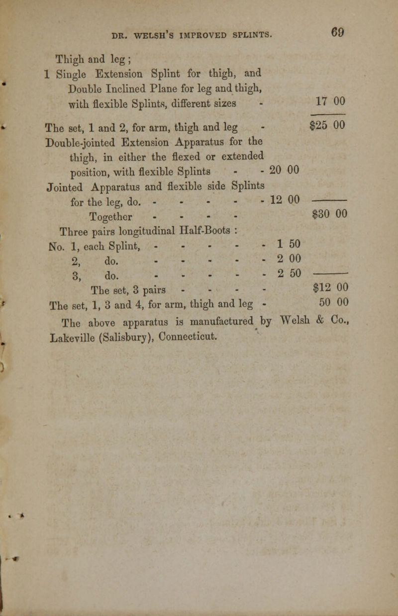Thigh and leg ; 1 Single Extension Splint for thigh, and Double Inclined Plane for leg and thigh, with flexible Splints, different sizes - 17 00 The set, 1 and 2, for arm, thigh and leg - $25 00 Double-jointed Extension Apparatus for the thigh, in either the flexed or extended position, with flexible Splints - - 20 00 Jointed Apparatus and flexible side Splints for the leg, do. 12 00 Together .... $30 00 Three pairs longitudinal Half-Boots : No. 1, each Splint, 1 50 2, do. 2 00 3, do. 2 50 The set, 3 pairs ... - $12 00 The set, 1, 3 and 4, for arm, thigh and leg - 50 00 The above apparatus is manufactured by Welsh & Co., Lakeville (Salisbury), Connecticut.