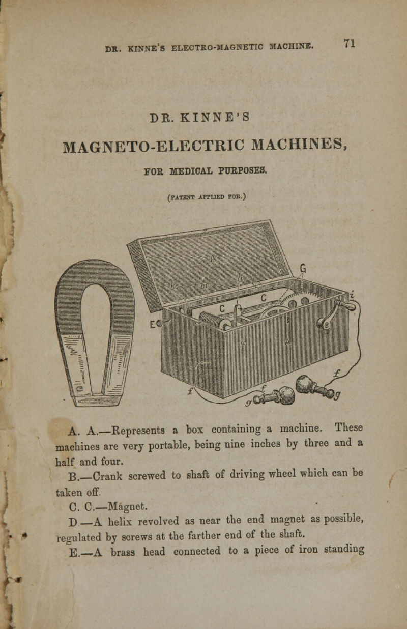 dr. kinne's electro-magnetic machine. DR. KINNE'S MAGNETO-ELECTRIC MACHINES, FOR MEDICAL PURPOSES. (rxnsrt APPLIED FOE.) A. A.—Represents a box containing a machine. These machines are very portable, being nine inches by three and a half and four. B.—Crank screwed to shaft of driving wheel which can be taken off. C. C.—Magnet. D A helix revolved as near the end magnet as possible, regulated by screws at the farther end of the shaft. E. A brass head connected to a piece of iron standing
