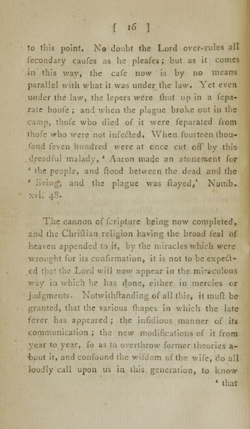 to this point. No doubt the Lord over-rules ail fecondary caufes as lie pleafes ; but as it comes in this wav, the cafe now is by no means parallel with what it was under the law. Yet even under the law, the lepers were (hut up in a fepa- xate houfe ; and when the plague broke out in the camp, thofe who died of it were feparated from thofe vrho were not infecled. When fourteen thou- sand feven hundred were at cnce cut off by this dreadful malady, * Aaron made an atonement for ' the people, and Mood between the dead and the 1 living*, and the plague was flayed,' Numb, >;vi, 40. The cannon of fcripture being now completed, and the Chriftian religion having the broad feal of heaven appended to it, by the miracles which were wrought for its confirmation, it is not to be expefl- lat the Lord will now appear in the miraculous way in which he has done, either in mercies or judgments. Notwithstanding of all this, it muft be granted, that the various fhapes in which the late fever has appeared ; the infidious manner of its communication ; the new modifications of it from yqar to year, fo as to overthrow former theories a- bput it, and confound the wifdom of the wife, do all loudly call upon us in this generation, to know ' that