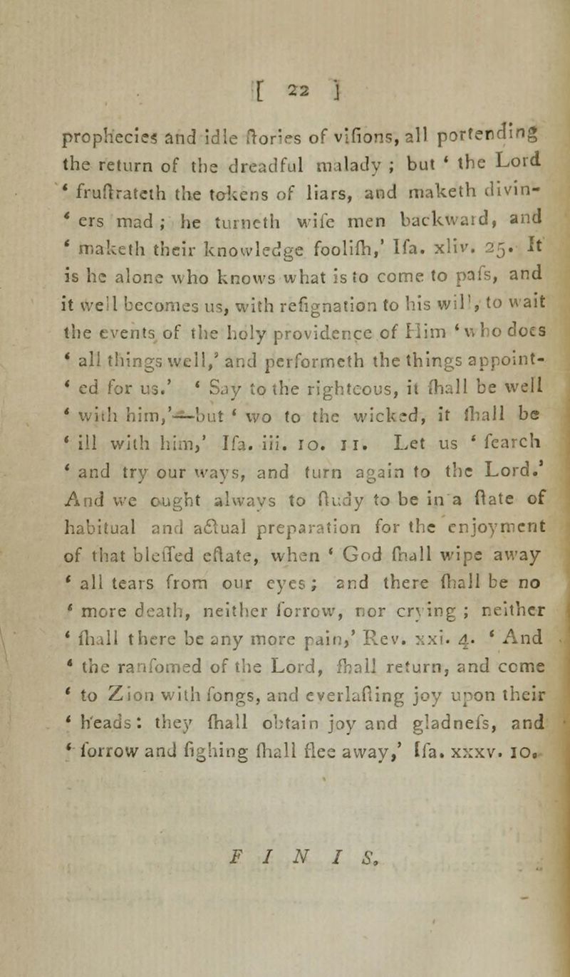 prophecies and idle (tones of vifions, all portending the return of the dreadful milady ; but « the Lord * fruftrateth the tokens of liars, and maketh divin- ' ers mad; he turncth wife men backward, and ' maketh their knowledge foolifh,' Ifa. xliv. 25. It is he alone who knows what is to come to pafs, and it we!I becomes us, with refignation to his will, to wait the events of the holy providence of Him 'who docs * all things well/ and performeth the things appoint- 1 ed for us.' ' Say to the righteous, it fhall be well * with him,'—hut ' wo to the wicked, it iliaII be 1 ill with him/ Ifa. iii. 10. 11. Let us ' fearch * and try our ways, and turn again to the Lord. And we ought always to fluay to be in a ft ate of habitual and aevtual preparation for the enjoyment of that bletTed eftate, when ' God fhall wipe away ' all tears from our eyes; 2nd there (hall be no ' more death, neither forrow, nor crying ; neither ' fhall there be any more pain/ Rev. xxi. 4. ' And * the ranfomed of the Lord, fhall return, and ccme ' to Zion with fongs, and everlafling joy upon their * heads: they (hall obtain joy and gladnefs, and * forrow and fighing fhall flee away,' Ifa. xxxv. 10. FINIS,