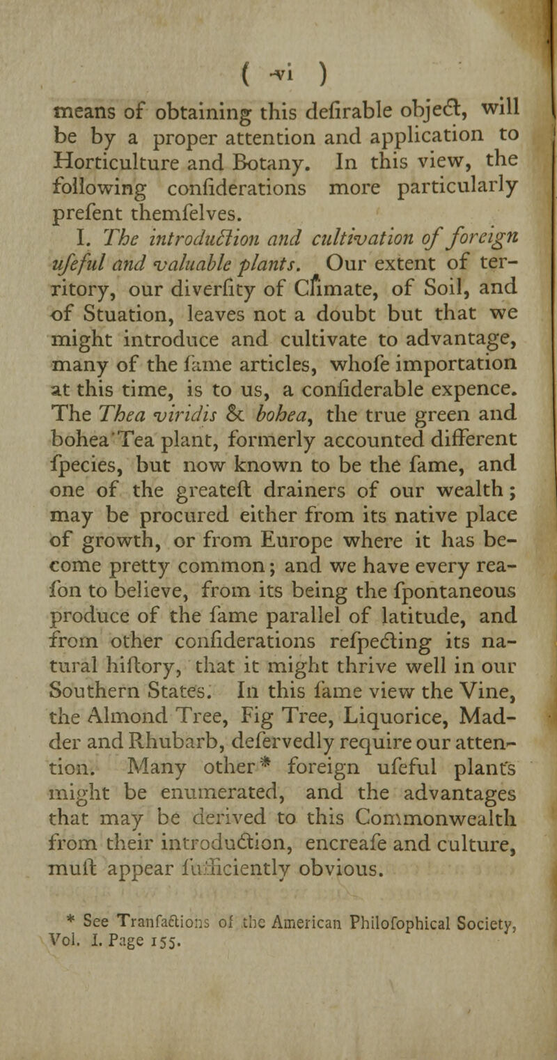 ( ■« ) means of obtaining this defirable object, will be by a proper attention and application to Horticulture and Botany. In this view, the following confiderations more particularly prefent themfelves. I. The introduclion and cultivation of foreign ufeful and 'valuable plants. Our extent of ter- ritory, our diverfity of Climate, of Soil, and of Stuation, leaves not a doubt but that we might introduce and cultivate to advantage, many of the fame articles, whofe importation at this time, is to us, a confiderable expence. The Thea viridis St bohea, the true green and bohea'Tea plant, formerly accounted different fpecies, but now known to be the fame, and one of the greateft drainers of our wealth; may be procured either from its native place of growth, or from Europe where it has be- come pretty common; and we have every rea- fon to believe, from its being the fpontaneous produce of the fame parallel of latitude, and from other confiderations refpecling its na- tural hiflory, that it might thrive well in our Southern States. In this fame view the Vine, the Almond Tree, Fig Tree, Liquorice, Mad- der and Rhubarb, defervedly require our atten- tion. Many other* foreign ufeful plant's might be enumerated, and the advantages that may be derived to this Commonwealth from their introduclion, encreafe and culture, mult appear Efficiently obvious. * See Tranfaftiohs of the American Philofophical Society, Vol. I. Page 155.