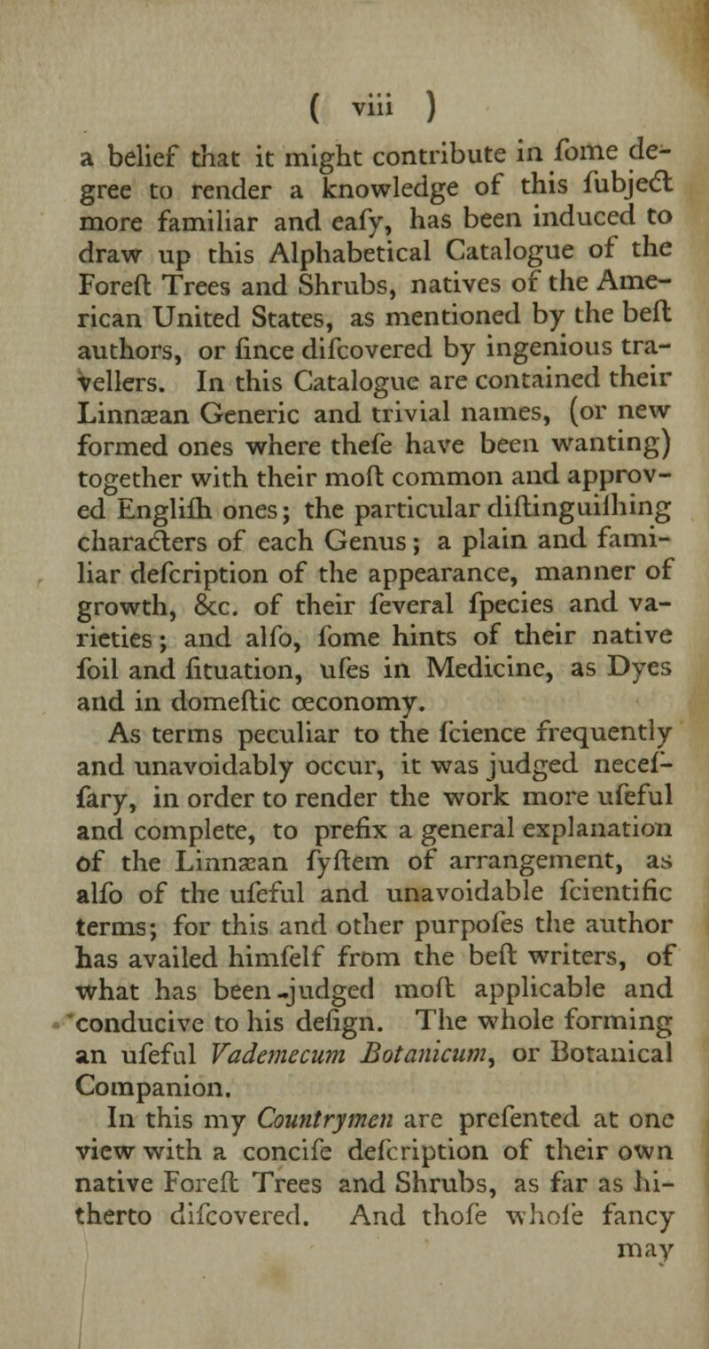 a belief that it might contribute in fome de- gree to render a knowledge of this fubjecl more familiar and eafy, has been induced to draw up this Alphabetical Catalogue of the Foreft Trees and Shrubs, natives of the Ame- rican United States, as mentioned by the bed authors, or fmce difcovered by ingenious tra- vellers. In this Catalogue are contained their Linnaean Generic and trivial names, (or new formed ones where thefe have been wanting) together with their molt common and approv- ed Englifli ones; the particular diftinguiihing characters of each Genus; a plain and fami- liar defcription of the appearance, manner of growth, &c. of their feveral fpecies and va- rieties ; and alfo, fome hints of their native foil and fituation, ufes in Medicine, as Dyes and in domeftic ceconomy. As terms peculiar to the fcience frequently and unavoidably occur, it was judged necef- fary, in order to render the work more ufeful and complete, to prefix a general explanation of the Linnsean fyftem of arrangement, as alfo of the ufeful and unavoidable fcientific terms; for this and other purpofes the author has availed himfelf from the bed writers, of what has been-judged mod applicable and conducive to his defign. The whole forming an ufeful Vademecum Botanicum^ or Botanical Companion. In this my Countrymen are prefented at one view with a concife defcription of their own native Foreft Trees and Shrubs, as far as hi- therto difcovered. And thofe whole fancy may