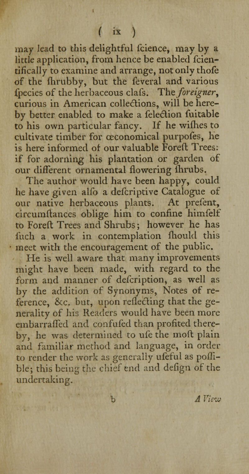 (  ) may lead to this delightful fcience, may by a little application, from hence be enabled fcien- tifically to examine and arrange, not only thofe of the fhrubby, but the feveral and various fpecies of the herbaceous clafs. The foreigner, curious in American collections, will be here- by better enabled to make a fele&ion fuitable to his own particular fancy. If he wifhes to cultivate timber for ceconomical purpofes, he is here informed of our valuable Foreft Trees: if for adorning his plantation or garden of our different ornamental flowering fhrubs. The author would have been happy, could he have given alfo a defcriptive Catalogue of our native herbaceous plants. At prefent, circumftances oblige him to confine himfelf to Foreft Trees and Shrubs; however he has fuch a work in contemplation mould this meet with the encouragement of the public. He is well aware that many improvements might have been made, with regard to the form and manner of defcription, as well as by the addition of Synonyms, Notes of re- ference, &c. but, upon reflecting that the ge- nerality of his Readers would have been more embarrafTed and confufed than profited there- by, he was determined to ufe the molt plain and familiar method and language, in order to render the work as generally ufeful as pofli- ble; this being the chief end and defign of the undertaking. b A Viciv