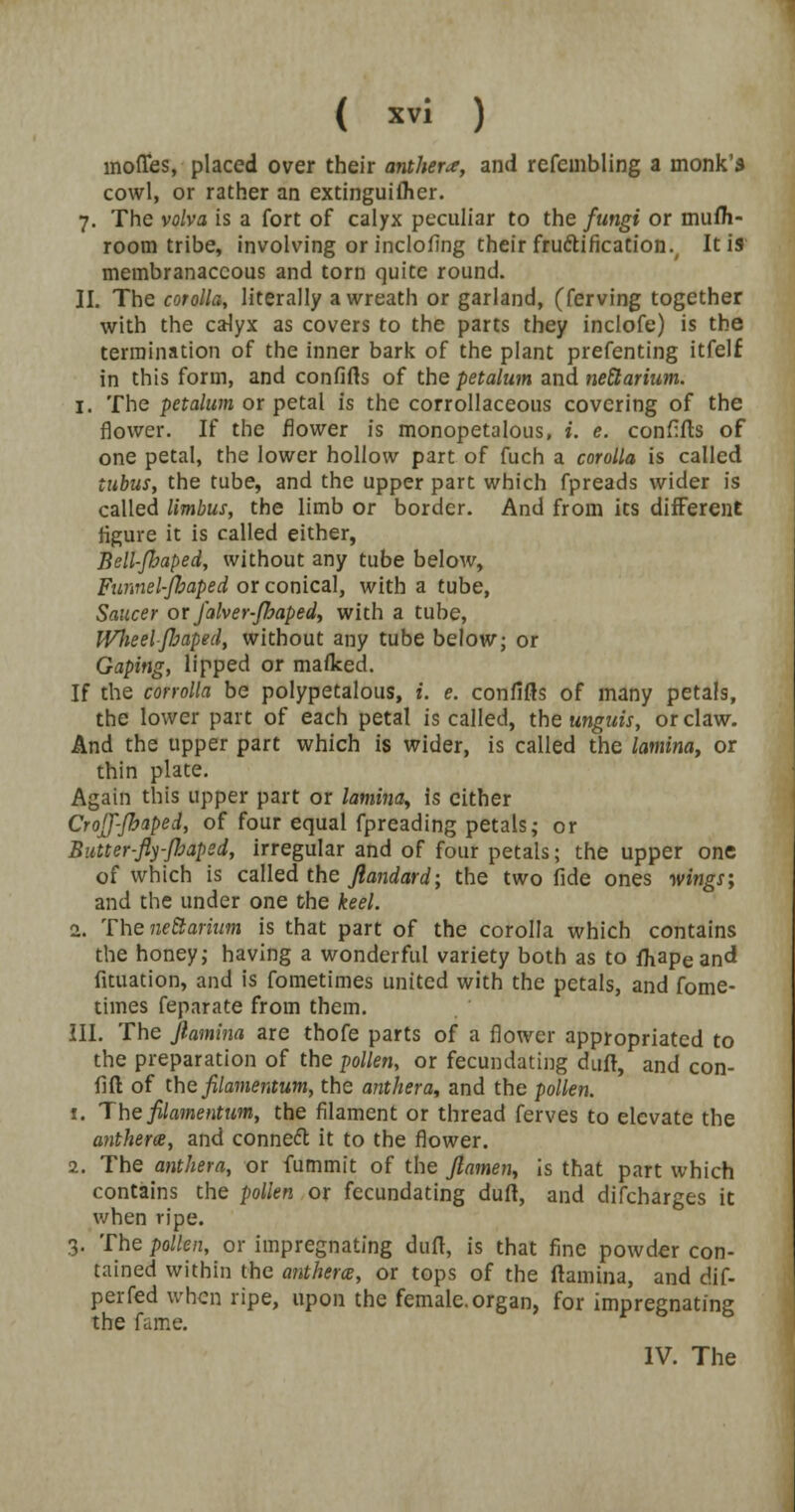 inofies, placed over their anthers, and refcmbling a monk's cowl, or rather an extinguiflier. 7. The volva is a fort of calyx peculiar to the fungi or mufli- room tribe, involving or inclofing their fructification., It is membranaceous and torn quite round. II. The corolla, literally a wreath or garland, (ferving together with the calyx as covers to the parts they inclofe) is the termination of the inner bark of the plant prefenting itfelf in this form, and confifts of the petalum and neEtarium. 1. The petalum or petal is the corrollaceous covering of the flower. If the flower is monopetalous, i. e. confifts of one petal, the lower hollow part of fuch a corolla is called tubus, the tube, and the upper part which fpreads wider is called limbus, the limb or border. And from its different figure it is called either, Bell-Jhaped, without any tube below, Funnel-Jbaped or conical, with a tube, Saucer or falver-floaped, with a tube, Wheelfbaped, without any tube below; or Gaping, lipped or maflced. If the corrolla be polypetalous, i. e. confifts of many petals, the lower part of each petal is called, the unguis, or claw. And the upper part which is wider, is called the lamina, or thin plate. Again this upper part or lamina, is cither CrojJ-fhaped, of four equal fpreading petals; or Butter-fiy-Jhaped, irregular and of four petals; the upper one of which is called the Jlandard; the two fide ones wings; and the under one the keel. 2.. The neEtarium is that part of the corolla which contains the honey j having a wonderful variety both as to fhape and fituation, and is fometimes united with the petals, and fome- times feparate from them. III. The Jiamina are thofe parts of a flower appropriated to the preparation of the pollen, or fecundating dufl, and con- fift of the filamentum, the anther a, and the pollen. t. The filamentum, the filament or thread ferves to elevate the anthem, and connect it to the flower. 2. The anther a, or fummit of the ftamen, is that part which contains the pollen or fecundating dull, and difcharges it when ripe. 3. The pollen, or impregnating daft, is that fine powder con- tained within the anthem, or tops of the (lamina, and dif- perfed when ripe, upon the female.organ, for impregnating the fame. IV. The