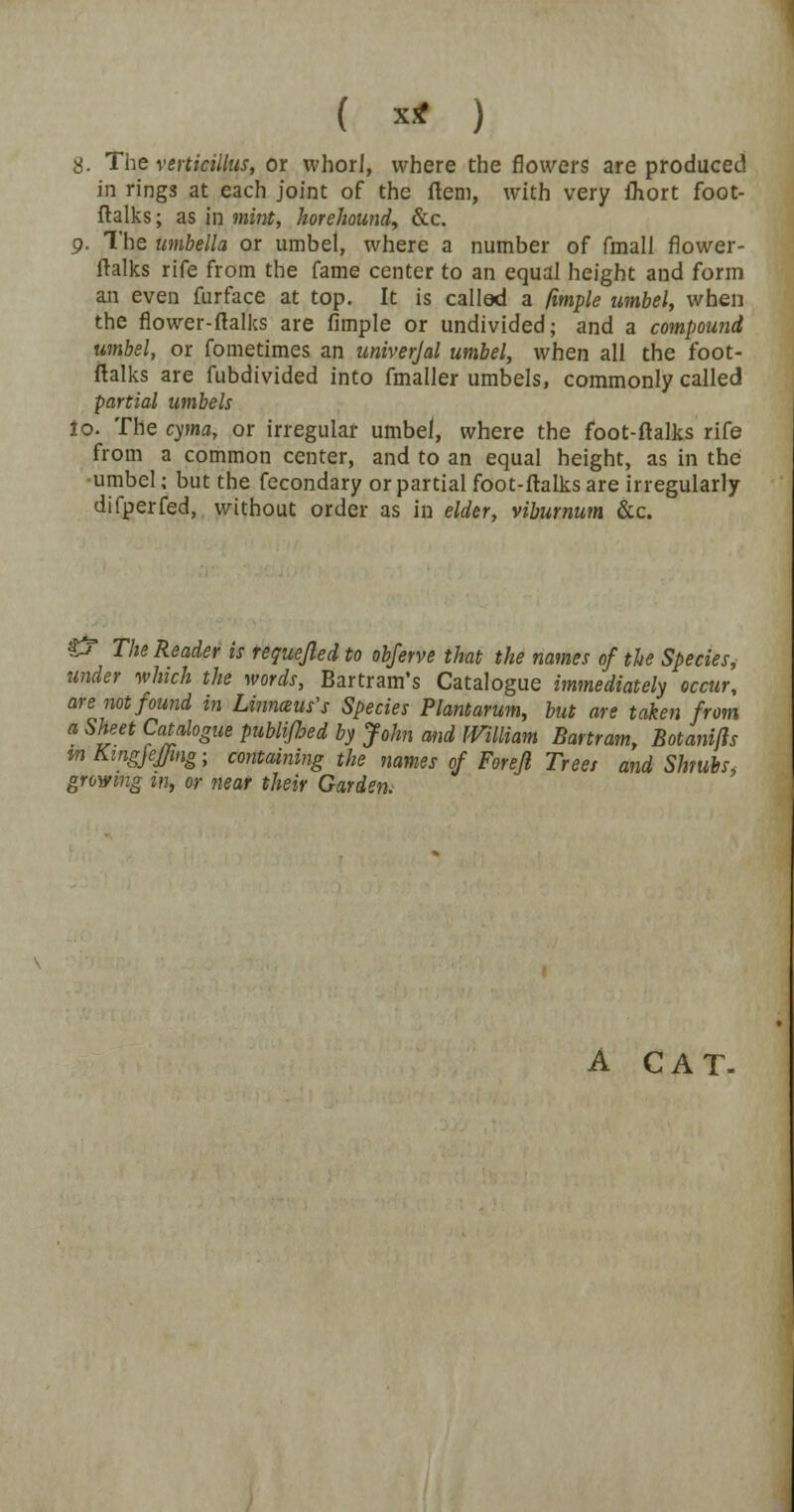 8. The verticillus, or whorl, where the flowers are produced in rings at each joint of the Hem, with very fhort foot- ftalks ; as in mint, horehound, &c. 9. The umbella or umbel, where a number of frnall flower- ftalks rife from the fame center to an equal height and form an even fur face at top. It is called a fimple umbel, when the flower-ftalks are fimple or undivided; and a compound umbel, or fometimes an univerjal umbel, when all the foot- ftalks are fubdivided into fmaller umbels, commonly called partial umbels io. The cyma, or irregular umbel, where the foot-ftalks rife from a common center, and to an equal height, as in the umbel; but the fecondary or partial foot-ftalks are irregularly difperfed, without order as in elder, viburnum &c. £T The Reader is requejled to obferve that the names of the Species, under which the words, Bartram's Catalogue immediately occur, are not found in Linneus's Species Plantarum, but are taken from a Sheet Catalogue publijhed by John and William Bartram, Botanifls m Kingjeffing; containing the names of Foreji Treet and Shrubs, growing m, or near their Garden. A CAT.