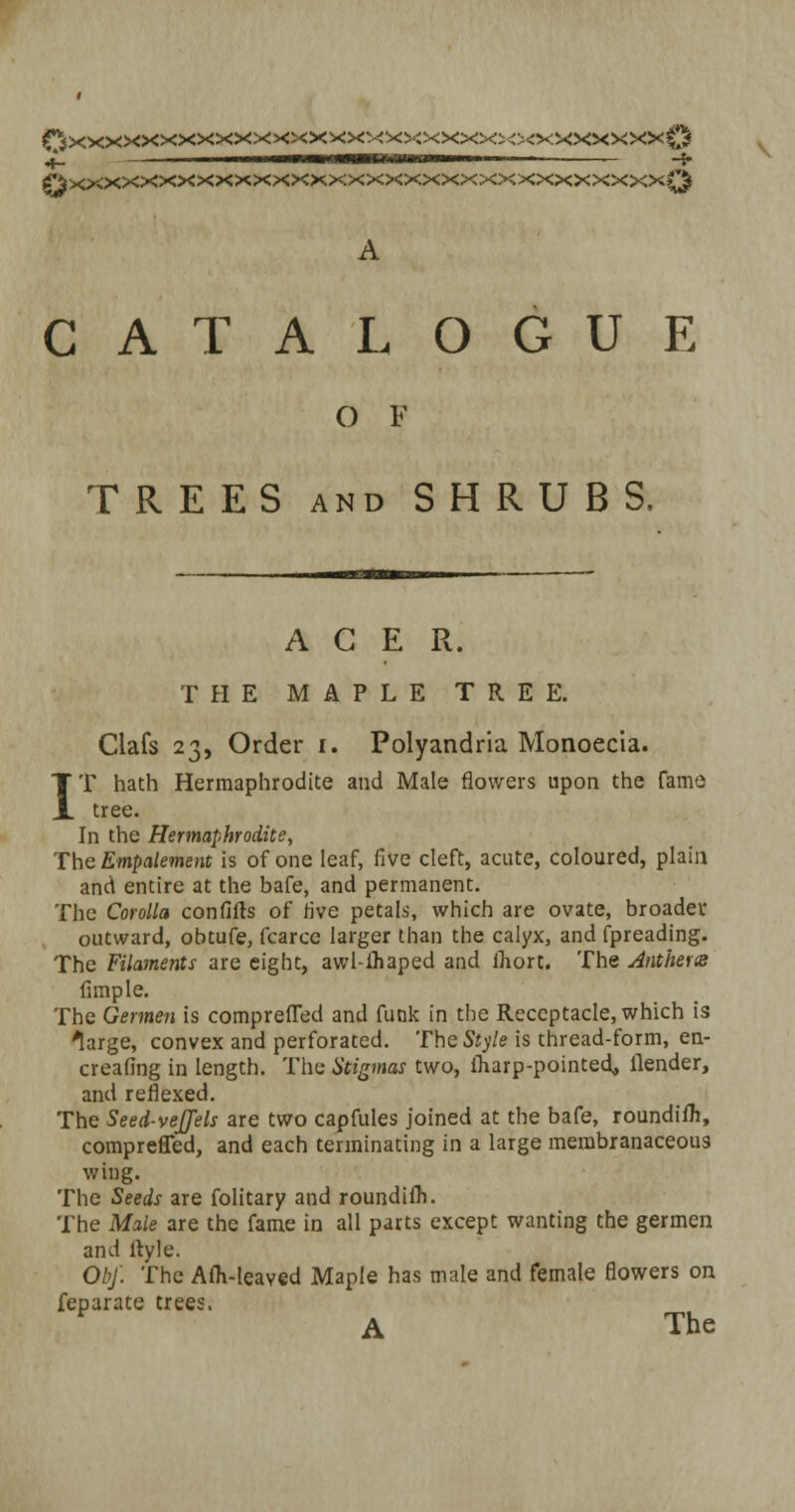 QxxxxxxxxxxxxxxxxxxxxxxxxxxxxxxxxQ A CATALOGUE O F TREES and SHRUBS. ACER. THE MAPLE TREE. Clafs 23, Order 1. Polyandria Monoecia. IT hath Hermaphrodite and Male flowers upon the fame tree. In the Hermaphrodite, The Empalement is of one leaf, five cleft, acute, coloured, plain and entire at the bafe, and permanent. The Corolla confifts of five petals, which are ovate, broader outward, obtufe, fcarce larger than the calyx, and fpreading. The Filaments are eight, awl-ihaped and inort. The Anthem fimple. The Germen is comprefled and funk in the Receptacle, which is large, convex and perforated. The Style is thread-form, en- sealing in length. The Stigmas two, Iharp-pointed, llender, and reflexed. The Seed-veJJels are two capfules joined at the bafe, roundifJi, comprefled, and each terminating in a large membranaceous wing. The Seeds are folitary and roundilh. The Male are the fame in all parts except wanting the germen and ltyle. Obj. The Aih-leaved Maple has male and female flowers on feparate trees.