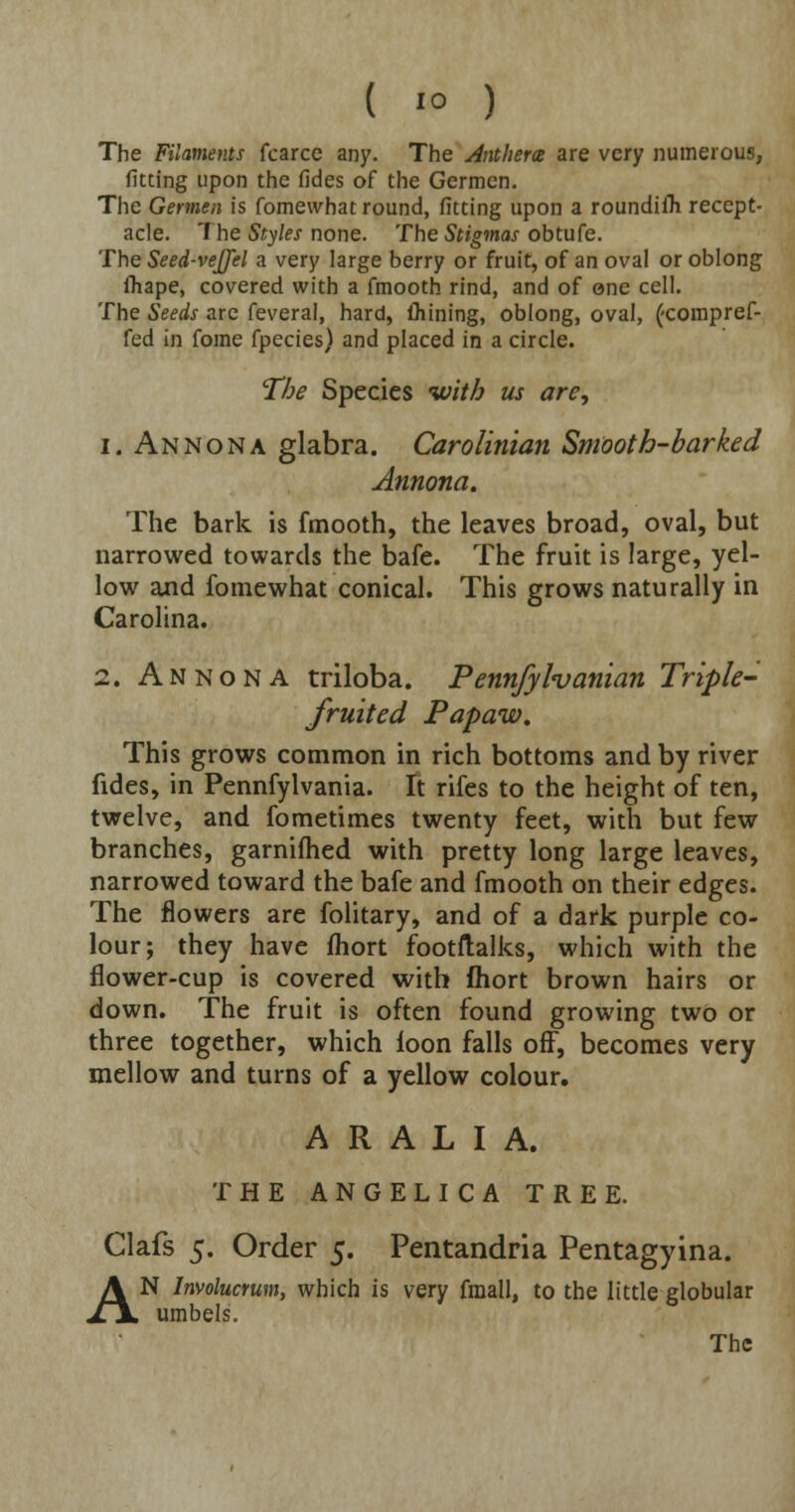 ( '° ) The Filaments fcarcc any. The Anthem are very numerous, fitting upon the fides of the Germen. The Germen is fomewhat round, fitting upon a roundilli recept- acle. The Styles none. The Stigmas obtufe. The Seed-veJJel a very large berry or fruit, of an oval or oblong fliape, covered with a fmooth rind, and of one cell. The Seeds arc feveral, hard, fliining, oblong, oval, (-compref- fed in fome fpecies) and placed in a circle. The Species with us arc, 1. An Nona glabra. Carolinian Smooth-barked Annona. The bark is fmooth, the leaves broad, oval, but narrowed towards the bafe. The fruit is large, yel- low and fomewhat conical. This grows naturally in Carolina. 2. Annona triloba. Pennfylvanian Triple- fruited Papaw. This grows common in rich bottoms and by river fides, in Pennfylvania. It rifes to the height of ten, twelve, and fometimes twenty feet, with but few branches, garnifhed with pretty long large leaves, narrowed toward the bafe and fmooth on their edges. The flowers are folitary, and of a dark purple co- lour; they have fhort footflalks, which with the flower-cup is covered with fhort brown hairs or down. The fruit is often found growing two or three together, which loon falls off, becomes very mellow and turns of a yellow colour. A R A L I A. THE ANGELICA TREE. Clafs 5. Order 5. Pentandria Pentagyina. AN Involucrum, which is very fraall, to the little globular umbels.