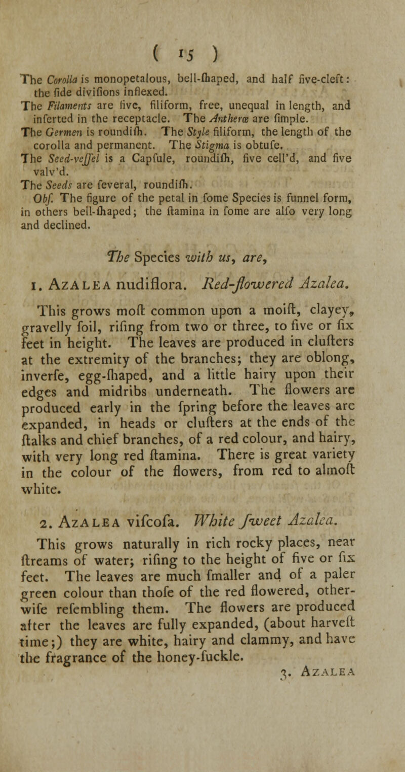 The Corolla is monopetalous, bell-fliaped, and half five-cleft: the fide divifions inflexed. The Filaments are live, filiform, free, unequal in length, and inferted in the receptacle. The Anthera are fimple. The Germen is roundifh. The Style filiform, the length of the corolla and permanent. The Stigma is obtufe. The Seed-veJJel is a Capfule, roundifh, five cell'd, and five valv'd. The Seeds are feveral, roundifh. Obf. The figure of the petal in fome Species is funnel form, in others bell-(haped; the (lamina in fome are alfo very long and declined. The Species with us, are, I. Azalea nudiflora. Red-flowered Azalea. This grows mod common upon a moift, clayey, gravelly foil, rifing from two or three, to five or fix feet in height. The leaves are produced in clufters at the extremity of the branches; they are oblong, inverfe, egg-fhaped, and a little hairy upon their edges and midribs underneath. The flowers arc produced early in the fpring before the leaves are expanded, in heads or clufters at the ends of the flalks and chief branches, of a red colour, and hairy, with very long red ftamina. There is great variety in the colour of the flowers, from red to almoft white. 2. Azalea vifcofa. White Jiveet Azalea. This grows naturally in rich rocky places, near dreams of water; rifing to the height of five or fix feet. The leaves are much fmaller and of a paler green colour than thofe of the red flowered, other- wife refembling them. The flowers are produced after the leaves are fully expanded, (about harveft time;) they are white, hairy and clammy, and have the fragrance of the honey-fuckle. %. Azalea