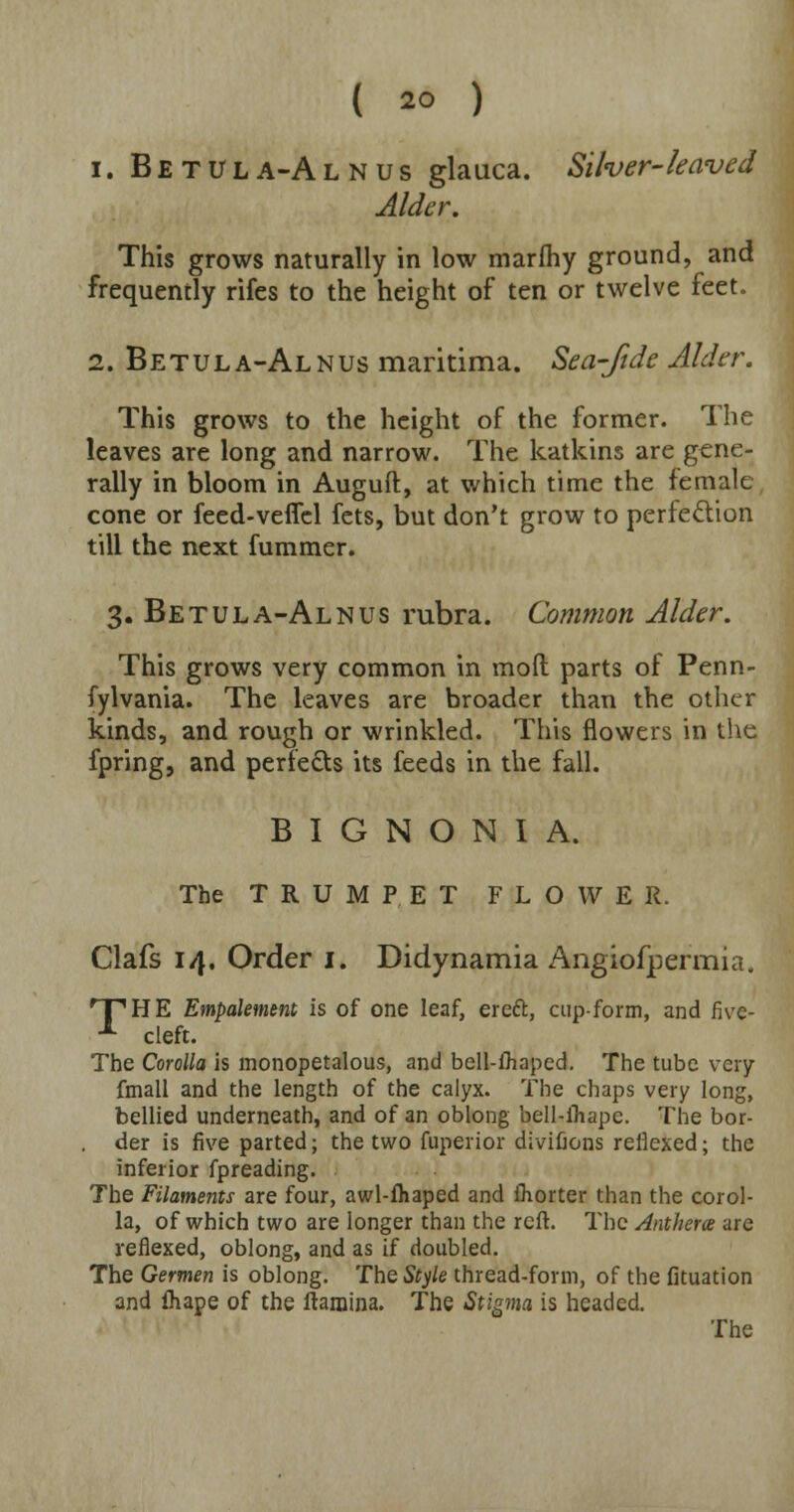 i. Betula-Alnus glauca. Silver-leaved Alder. This grows naturally in low marfhy ground, and frequently rifes to the height of ten or twelve feet. 2. Betula-Alnus maritima. Sea-fide Alder. This grows to the height of the former. The leaves are long and narrow. The katkins are gene- rally in bloom in Auguft, at which time the female cone or feed-veflel fets, but don't grow to perfection till the next fummer. 3. Betula-Alnus rubra. Common Alder. This grows very common in molt parts of Penn- fylvania. The leaves are broader than the other kinds, and rough or wrinkled. This flowers in the fpring, and perre&s its feeds in the fall. B I G N O N I A. The TRUMPET FLOWER. Clafs 14. Order 1. Didynamia Angiofjpermia. 'THE Empalement is of one leaf, ereft, cup-form, and five- ■*■ cleft. The Corolla is monopetalous, and bell-ihaped. The tube very ftnall and the length of the calyx. The chaps very long, bellied underneath, and of an oblong bell-ihape. The bor- . der is five parted; the two fuperior divifions reilexed; the inferior fpreading. The Filaments are four, awl-fhaped and fhorter than the corol- la, of which two are longer than the reft. The Anthera are reflexed, oblong, and as if doubled. The Germen is oblong. The Style thread-form, of the fituation and ihape of the ftamina. The Stigma is headed.