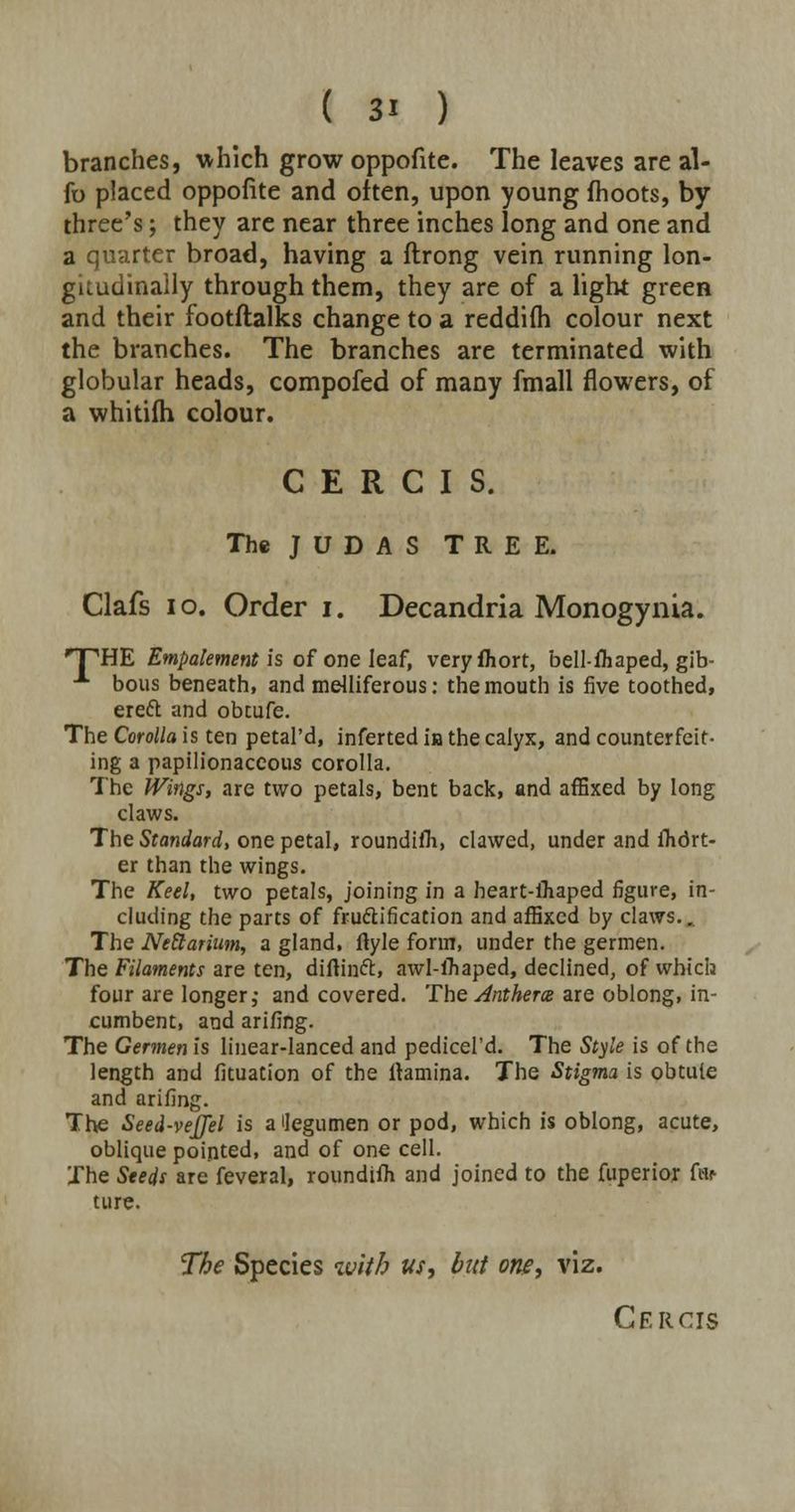 branches, which grow oppofite. The leaves are al- fo placed oppofite and often, upon young fhoots, by three's; they are near three inches long and one and a quarter broad, having a ftrong vein running lon- gitudinally through them, they are of a light green and their footftalks change to a reddifh colour next the branches. The branches are terminated with globular heads, compofed of many fmall flowers, of a whitilh colour. C E R C I S. The JUDAS TREE. Clafs 10. Order i. Decandria Monogynia. TPHE Empalement is of one leaf, veryfhort, bell-fliaped, gib- A bous beneath, and melliferous: the mouth is five toothed, ereft and obtufe. The Corolla is ten petal'd, inferted in the calyx, and counterfeit- ing a papilionaceous corolla. The Wings, are two petals, bent back, and affixed by long claws. The Standard, one petal, roundifh, clawed, under and fhdrt- er than the wings. The Keel, two petals, joining in a heart-ifiaped figure, in- cluding the parts of fru&ification and affixed by claws.. The Nettarium, a gland, ftyle form, under the germen. The Filaments are ten, diftinft, awl-lfiaped, declined, of which four are longer, and covered. The Anthem are oblong, in- cumbent, and arifing. The Germen is linear-lanced and pedicel'd. The Style is of the length and fituation of the ltamina. The Stigma is obtuie and arifing. The Seed-vejjel is a ilegumen or pod, which is oblong, acute, oblique pointed, and of one cell. The Steds are feveral, roundifh and joined to the fuperior far tu re. The Species with us, but oris, viz. Cercis