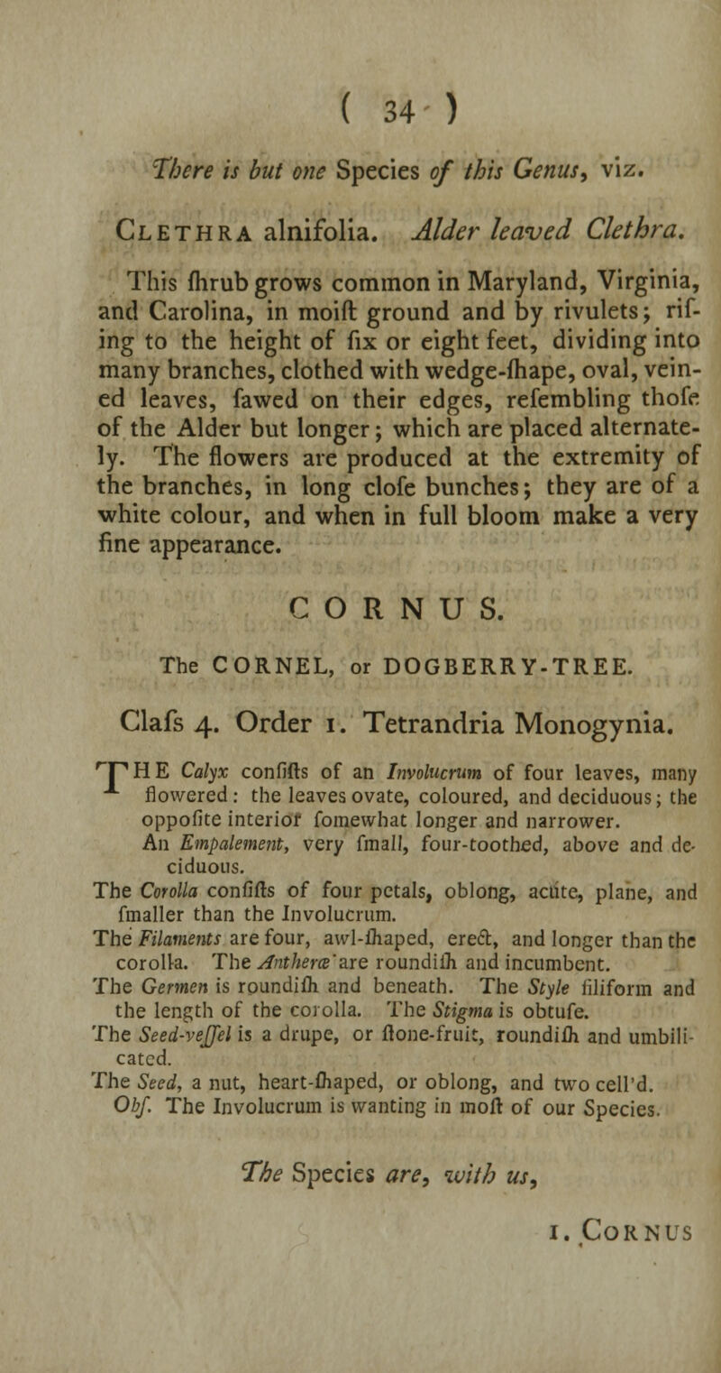 There is but one Species of this Genus, viz. Clethra alnifolia. Alder leaved Clethra. This fhrub grows common in Maryland, Virginia, and Carolina, in moift ground and by rivulets; rif- ing to the height of fix or eight feet, dividing into many branches, clothed with wedge-fhape, oval, vein- ed leaves, fawed on their edges, refembling thofe of the Alder but longer; which are placed alternate- ly. The flowers are produced at the extremity of the branches, in long clofe bunches; they are of a white colour, and when in full bloom make a very fine appearance. C O R N U S. The CORNEL, or DOGBERRY-TREE. Clafs 4. Order 1. Tetrandria Monogynia. THE Calyx confifts of an Involucrum of four leaves, many A flowered: the leaves ovate, coloured, and deciduous; the oppofite interior fomewhat longer and narrower. An Empalement, very fraall, four-toothed, above and de- ciduous. The Corolla confifts of four petals, oblong, acute, plane, and fmaller than the Involucrum. The Filaments are four, awl-ftiaped, ereft, and longer than the corolla. The Anthem'a.re roundifli and incumbent. The Germen is roundifh and beneath. The Style filiform and the length of the corolla. The Stigma is obtufe. The Seed-vejjel is a drupe, or flone-fruit, roundifti and umbili- cated. The Seed, a nut, heart-fliaped, or oblong, and two cell'd. Obf. The Involucrum is wanting in moft of our Species. The Species are, with us, 1. Corn us