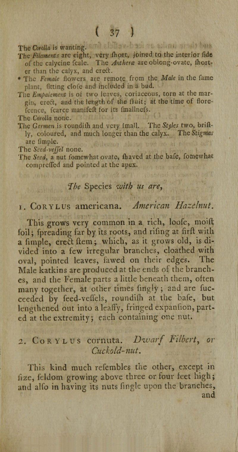 The Corolla is wanting. The Filaments are eight, very fhort, joined to the interior fide of the calycine fcale. The Anthem are oblong-ovate, ihort- cr than the calyx, and ered. * The Female flowers are remote from the Male in the fame plant, fitting clofe and included in a bud. The Empaiement is of two leaves, coriaceous, torn at the mar- gin, creel, and the length of the fruit; at the time of flore- fcence, fcarce manifeft for its fmallnefs. The Corolla none. The Germen is roundiih and very imall. The Styles two, brift- ly, coloured, and much longer than the calyx. The Stigmas arc fimple. The Seed-vejjel none. The Seed, a nut fomewhat ovate, fhaved at the bafe, fomewhat comprefTed and pointed at the apex. The Species with us are, i. Corylus americana. American Hazelnut. This grows very common in a rich, loofe, moift foil; fpreading far by its roots, and riling at fir ft with a fimple, ereftftem; which, as it grows old, is di- vided into a few irregular branches, cloathed with oval, pointed leaves, iawed on their edges. The Male katkins are produced at the ends of the branch- es, and the Female parts a little beneath them, often many together, at other times fingly; and are fuc- ceeded by feed-veffels, roundifh at the bafe, but lengthened out into a leafTy, fringed expanfion, part- ed at the extremity; each containing one nut. 2. Corylus cornuta. Divarf Filbert, or Cuckold-nut. This kind much refembles the other, except in fize, feldom growing above three or four feet high; and alfo in having its nuts fmgle upon the branches, and