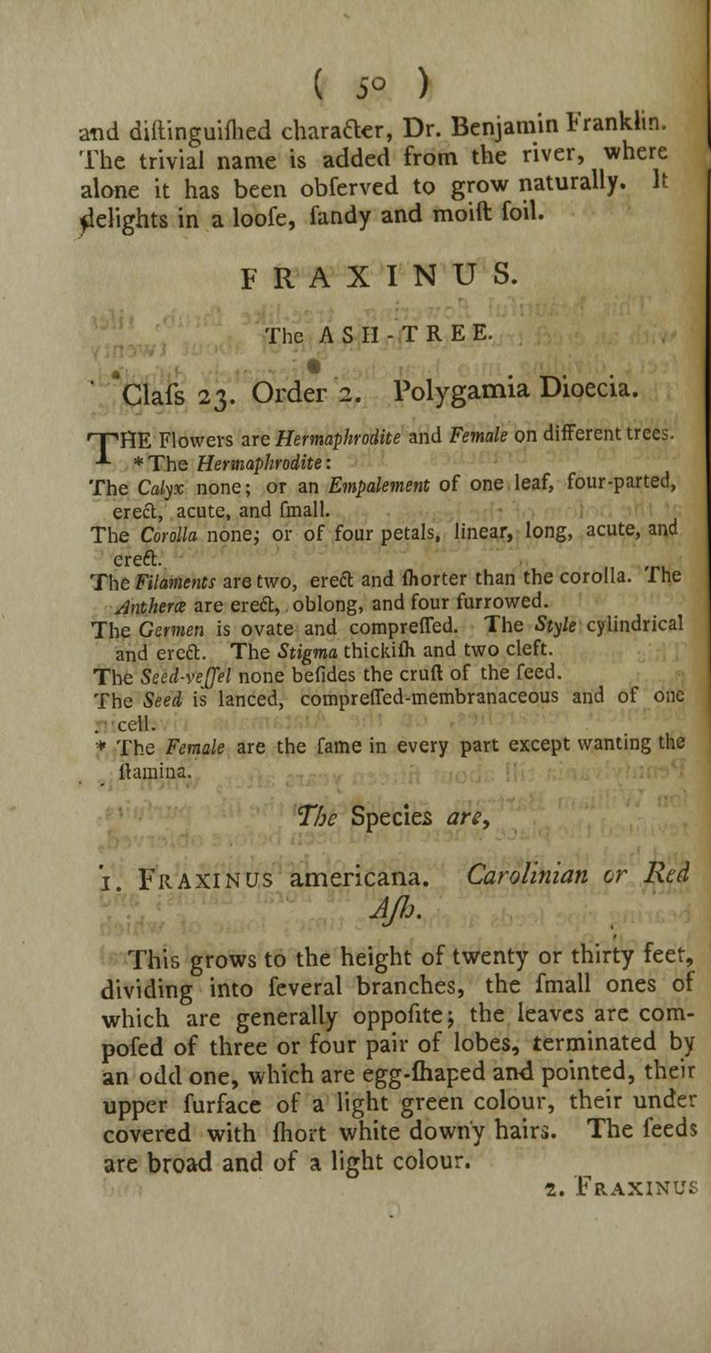 and diftinguifhed charafter, Dr. Benjamin Franklin. The trivial name is added from the river, where alone it has been obferved to grow naturally. It Relights in a loofe, fandy and moift foil. F R A X I N U S. The ASH-TREE. ' Clafs 23. Order 2. Polygamia Dioecia. 'T'HE Flowers are Hermaphrodite and Female on different trees. -*■ *The Hermaphrodite: The Calyx none; or an Empalement of one leaf, four-parted, ereft, acute, and fmall. The Corolla none; or of four petals, linear, long, acute, and ereft. The Filaments are two, ereft and fhorter than the corolla. The Anthem are ereft, oblong, and four furrowed. The Germen is ovate and compreffed. The Style cylindrical and erett. The Stigma thickilh and two cleft. The Seed-vejfel none befides the cruft of the feed. The Seed is lanced, compreffed-membranaceous and of one . cell. * The Female are the fame in every part except wanting the ftamina. The Species are, 1 Fraxinus americana. Carolinian or Red Afl>- This grows to the height of twenty or thirty feet, dividing into feveral branches, the fmall ones of which are generally oppofite j the leaves are com- pofed of three or four pair of lobes, terminated by an odd one, which are egg-fhaped ami pointed, their upper furface of a light green colour, their under covered with fhort white downy hairs. The feeds are broad and of a light colour. 2. Fraxinus