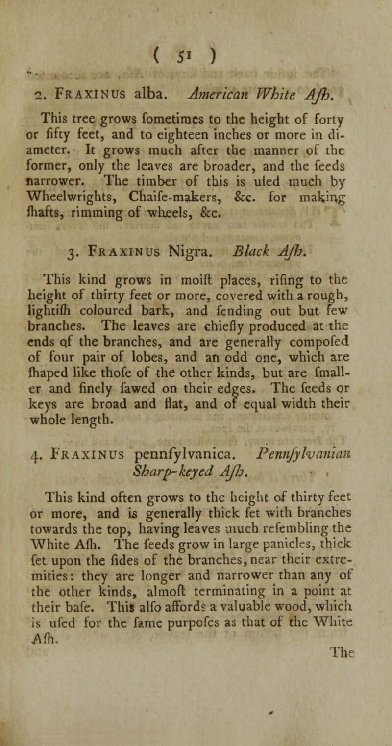 ( 5' ) 2. Fraxinus alba. American White AJh. This tree grows fometimes to the height of forty or fifty feet, and to eighteen inches or more in di- ameter. It grows much after the manner of the former, only the leaves are broader, and the feeds narrower. The timber of this is ufed much by Wheelwrights, Chaife-makers, &c. for making mafts, rimming of wheels, &c. 3. Fraxinus Nigra. Black AJh. This kind grows in moift places, rifing to the height of thirty feet or more, covered with a rough, lightifh coloured bark, and fending out but few branches. The leaves are chiefly produced at the ends of the branches, and are generally compofed of four pair of lobes, and an odd one, which are ftiaped like thofe of the other kinds, but are fmall- er and finely fawed on their edges. The feeds or keys are broad and flat, and of equal width their whole length. 4. Fraxinus pennfylvanica. Pennjylvanian Sharp-keyed A/Jj. This kind often grows to the height of thirty feet or more, and is generally thick fet with branches towards the top, having leaves much refembling the White A(h. The feeds grow in large panicles, thick fet upon the fides of the branches, near their extre- mities : they are longer and narrower than any of the other kinds, almoft terminating in a point at their bafe. This alfo affords a valuable wood, which is ufed for the fame purpofes as that of the White Afh. The