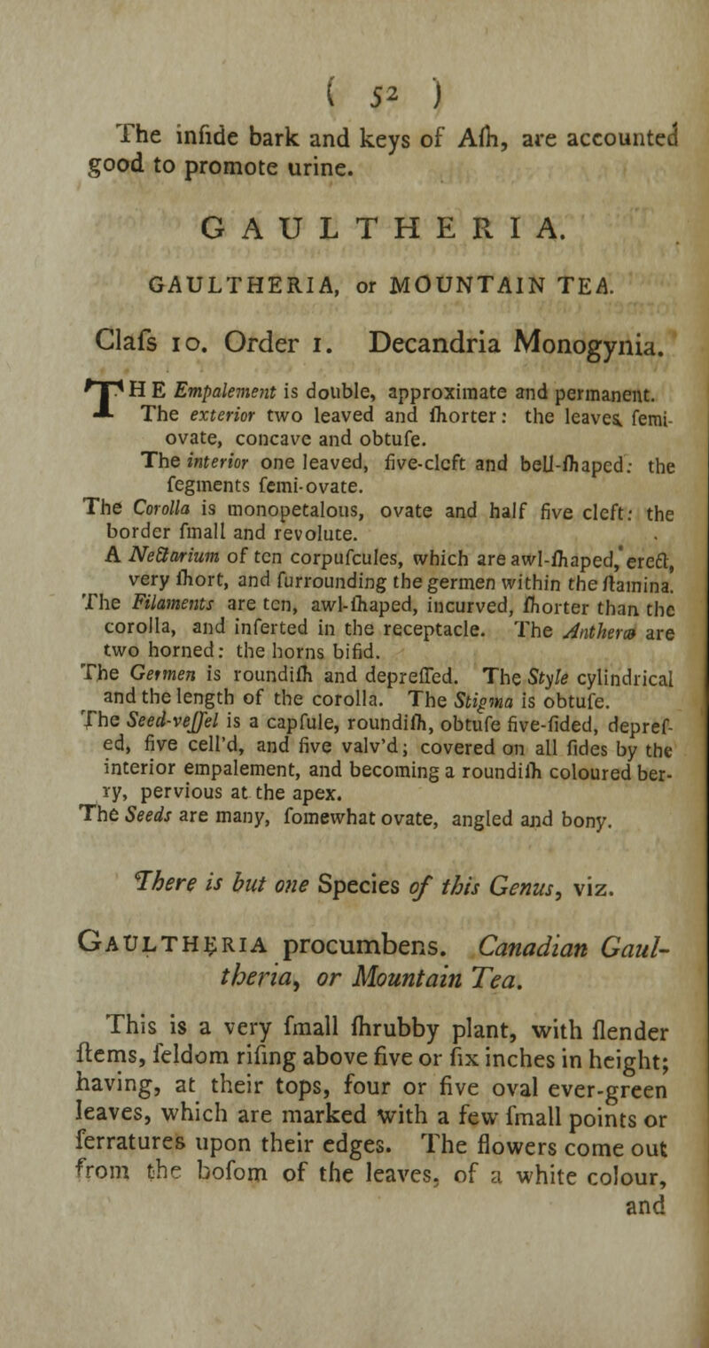 The infide bark and keys of Am, are accounted good to promote urine. GAULTHERIA. GAULTHERIA, or MOUNTAIN TEA Clafs 10. Order i. Decandria Monogynia. TH E Empalement is double, approximate and permanent. The exterior two leaved and fhorter: the leaves, femi- ovate, concave and obtufe. The interior one leaved, five-cleft and bell-fliapcd: the fegments femi-ovate. The Corolla is monopetalous, ovate and half five cleft: the border final I and revolute. ANeQarium often corpufcules, which are awl-fliaped,'erect, very Ihort, and furrounding the germen within the rtamina. The Filaments are ten, awl-ihaped, incurved, fhorter than the corolla, and inferted in the receptacle. The Anther® are two horned: the horns bifid. The Germen is roundifh and depreiTed. The Style cylindrical and the length of the corolla. The Stigma is obtufe. The Seed-veJJel is a capfule, roundiiTi, obtufe five-fided, depref- ed, five cell'd, and five valv'd; covered on all fides by the interior empalement, and becoming a roundiih coloured ber- ry, pervious at the apex. The Seeds are many, fomewhat ovate, angled and bony. There is but one Species of this Genus, viz. Gaultheria procumbens. Canadian Gaul- theria, or Mountain Tea. This is a very fmall fhrubby plant, with flender flems, feldom rifing above five or fix inches in height; having, at their tops, four or five oval ever-green leaves, which are marked with a few fmall points or ferratures upon their edges. The flowers come out from the bofom of the leaves, of a white colour, and