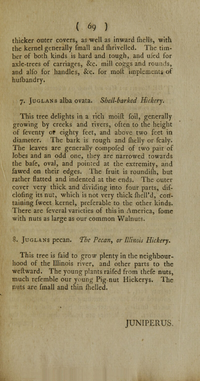 thicker outer covers, as well as inward (hells, with the kernel generally fmall and fhrivelled. The tim- ber of both kinds is hard and tough, and uied for axle-trees of carriages, &c. mill coggs and rounds, and alfo for handles, &c. for moft implements of husbandry. 7. Juglans alba ovata. Shell-barked Hickery. This tree delights in a rich moid foil, generally growing by creeks and rivers, often to the height of feventy of eighty feet, and above two feet in diameter. The bark is rough and fhelly or fcaly. The leaves are generally compofed of two pair of lobes and an odd one, they are narrowed towards the bafe, oval, and pointed at the extremity, and fawed on their edges. The fruit is roundilh, but rather flatted and indented at the ends. The outer cover very thick and dividing into four parts, dif- clofing its nut, which is not very thick fhell'd, con- taining fweet kernel, preferable to the other kinds. There are feveral varieties of this in America, fome with nuts as large as our common Walnuts. 8. Juglans pecan. The Pecan, or Illinois Hickery. This tree is faid to grow plenty in the neighbour- hood of the Illinois river, and other parts to the weftward. The young plants raifed from thefe nuts, much refemble our young Pig nut Hickerys. The nuts are fmall and thin (helled. JUNIPERUS,