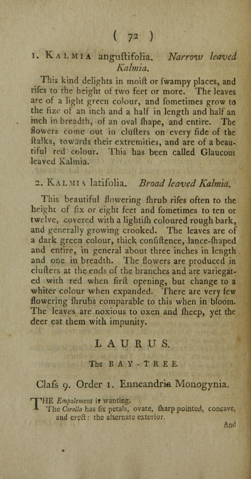 ( 7* ) i. Kalmia anguftifolia. Narrow leaved Kalmia. This kind delights in moift or fwampy places, and rifes to the height of two feet or more. The leaves are of a light green colour, and fometimes grow to the fize of an inch and a half in length and half an inch in breadth, of an oval fhape, and entire. The flowers come out in clutters on every fide of the ftalks, towards their extremities, and are of a beau- tiful red colour. This has been called Glaucous leaved Kalmia. i. Kalmia latifolia. Broad leaved Kalmia. This beautiful flowering fhrub rifes often to the height of fix or eight feet and fometimes to ten or twelve, covered with a lightifh coloured rough bark, and generally growing crooked. The leaves are of a dark green colour, thick confidence, lance-fhaped and entire, in general about three inches in length . and one in breadth. The flowers are produced in clufters at the ends of the branches and are variegat- ed with red when firft opening, but change to a whiter colour when expanded. There are very few flowering fhrubs comparable to this when in bloom. The leaves are noxious to oxen and fheep, yet the deer eat them with impunity. L A U R U S. The B A Y - T R E E. Clafs 9. Order 1. Enneandria Monogynia. THE Empakment i» wanting. The Corolla has fix petals, ovate, fharp pointed, concave, and ereft: the alternate exterior. And