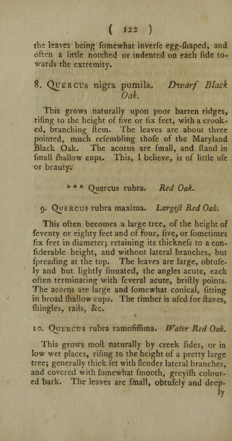 ( '22 ) the leaves being fomewhat inverfe egg-fliaped, and often a little notched or indented on each fide to- wards the extremity. 8. Quercus nigra pumila. Dwarf Black Oak. This grows naturally upon poor barren ridges, rifing to the height of five or fix feet, with a crook- ed, branching item. The leaves are about three pointed, much refembling thofe of the Maryland Black Oak. The acorns are fmall, and Hand in fmall fhallow cups. This, I believe, is of little ufe or beauty. * # # Quercus rubra. Red Oak. 9. Que rcus rubra maxima. Largeji Red Oak. This often becomes a large tree, of the height of feventy or eighty feet and of four, five, or fometimes fix feet in diameter; retaining its thicknefs to a con- fiderable height, and without lateral branches, but fpreading at the top. The leaves are large, obtufe- ly and but lightly finuated, the angles acute, each often terminating with feverai acute, briftly points. The acorns are large and fomewhat conical, fitting in broad fhallow cups. The timber is ufed for flaves, fhingles, rails, &c. * 10. Que rcus rubra ramofiflima. Wafer Red Oak. This grows mod naturally by creek fides, or in low wet places, rifing to the height of a pretty large tree; generally thick fet withflender lateral branches, and covered with fomewhat fmooth, greyifh colour- ed bark. The leaves are fmall, obtufely and deep-