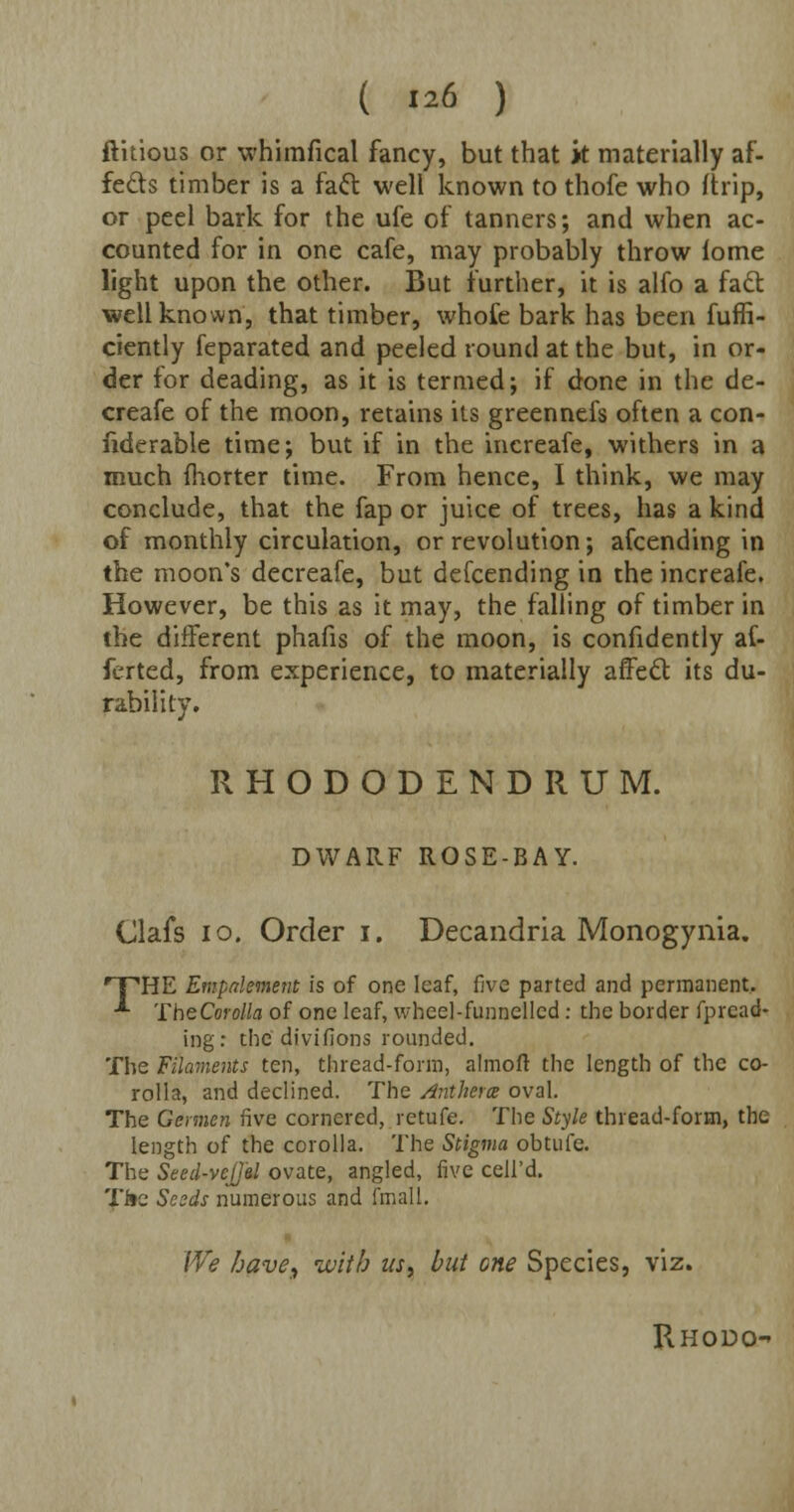 ( «6 ) ftkious or whimfical fancy, but that it materially af- fects timber is a fact well known to thofe who (trip, or peel bark for the ufe of tanners; and when ac- counted for in one cafe, may probably throw iome light upon the other. But further, it is alfo a fact well known, that timber, whofe bark has been fuffi- ciently feparated and peeled round at the but, in or- der for deading, as it is termed; if done in the de- creafe of the moon, retains its greennefs often a con- fiderable time; but if in the increafe, withers in a much (liorter time. From hence, I think, we may conclude, that the fap or juice of trees, has a kind of monthly circulation, or revolution; afcending in the moon's decreafe, but defcending in the increafe. However, be this as it may, the falling of timber in the different phafis of the moon, is confidently af- ferted, from experience, to materially affect its du- rability. RHODODENDRUM. DWARF ROSE-BAY. Clafs 10. Order i. Decandria Monogynia. 'THE Empnlement is of one leaf, five parted and permanent. ■*■ TheCorolla of one leaf, wheel-funnelled: the border fpread- ing: the divifions rounded. The Filaments ten, thread-form, almoft the length of the co- rolla, and declined. The Antherce oval. The Gcrmen five cornered, retufe. The Style thread-form, the length of the corolla. The Stigma obtufe. The Seed-vcJJ'al ovate, angled, five cell'd. Ti»e Seeds numerous and fmall. We have, with us> but one Species, viz. Rhodo-